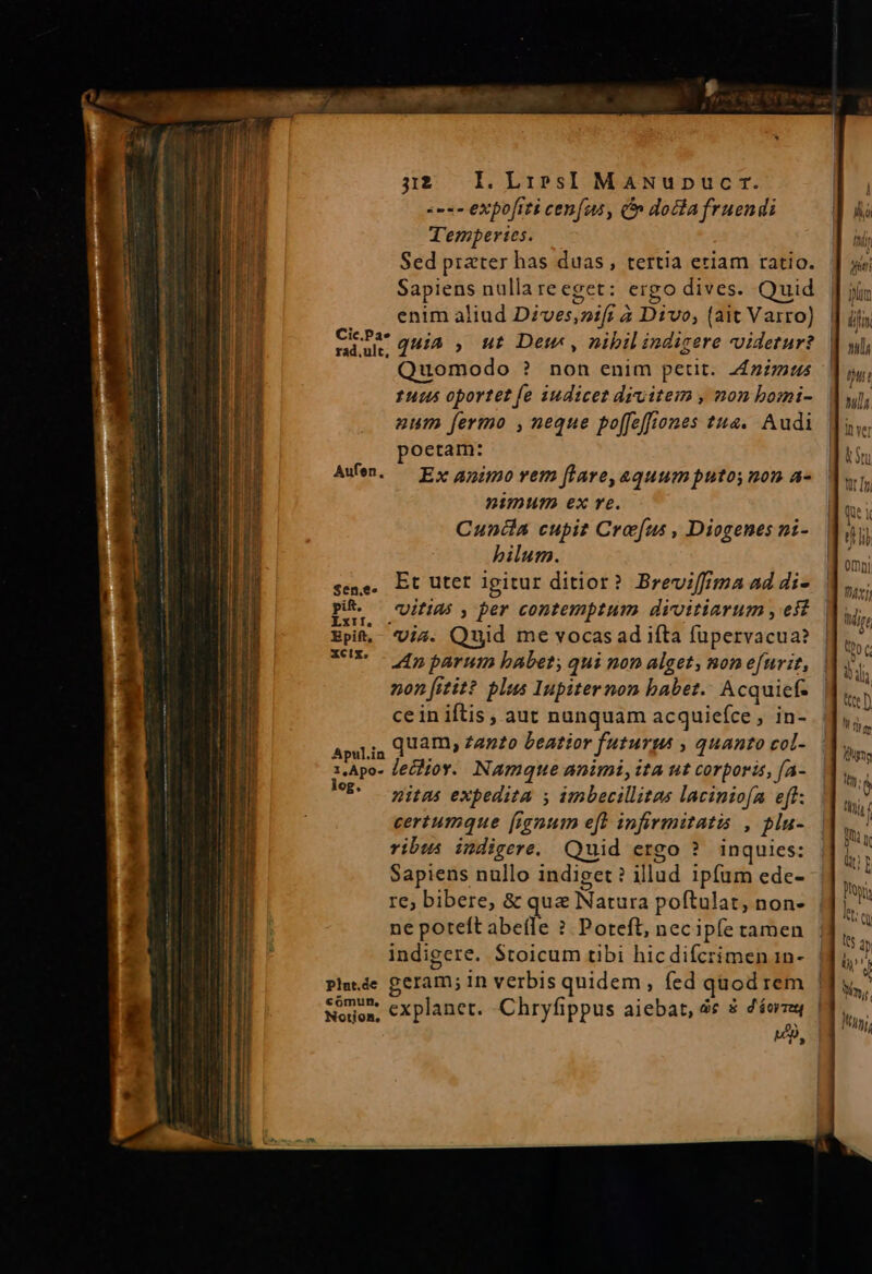 «ex expofrti cenfus, Cn docla fruendi T'embperies. Sed prater has duas, tertia eriam ratio. Sapiens nulla reeget: ergo dives. Quid enim aliud Dzves,nif; à Divo, (ait Varro) Eri quia , ut Det , nibil indigere videtur? Quomodo ? non enim petit. z£zzzus 1445 oportet [e iudicet drvitem , non bomi- aum fermo ,neque poffeffiones t2. Audi poetam: AwWen. — Ex apio rem ftare,aquumputos non a- nanmum exe. Cunia cupit Cre[us , Diogenes ni- bilum. seme. Et Utet Igitur ditior? Breviffima ad di- ps Uitias , per contemptum divitiarum , eff Bpit,- Uis. Quid me vocas ad ifta füpervacua? UR - dn parum babet; qui non alget, mon efurit, non [itit? plus Inpiternon babet. Acquicf- ce in iftis , aut nunquam acquiefce J«int ApuLia QAI» Zanzo bentior futurus , quanto col- 1,Apo- Zelioy. Namque animi, ita ut corporis, [A- ME. nitas expedita s imbecillitas laciniofa eff. certumque [ignum eft infirmitatis , plu- ribus indigere. Quid ergo ? inquies: Sapiens nullo indiget? illud ipfum ede- re; bibere, &amp; qua Natura poftulat, non- ne poteft abeíle ? Poteft, necipfe tamen indigere. Stoicum tibi hicdifcrimen 1n- pPlede geram; in verbis quidem, fed quodrem Nea; explanet. -Chryfippus aiebat, àc $ déorzay Notion, ut] ifi tls DT nl NT tt I gts um hj, f UIT üt pora b QQ tts 2n Uy D. Yn. Ii,