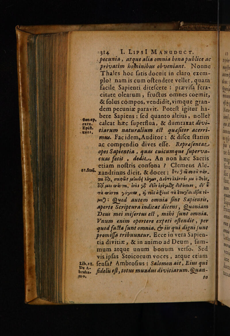5314. Ll. LirsI MANupuc r. pecunia , atque alim omnia bona publice ac Thales hoc fatis docuit in claro exem- plo? namis cum oftendere vellet, quara facile Sapienti ditefcere : pravifa fera- citate olearum , fructus omnes coemit, &amp; folus compos, vendidit,vimque gran- dem pecuniz paravit. Poteft igitur ha- bere Sapiens : fed quanto altius, nolle? calcat hec fuperflua, &amp; dumrtaxat Zivi- tiarum naturalium eit quafitor acerri- 24. Facidem, Auditor :: &amp; difce ftatim ac compendio dives efTe. Reprefentar, opes Sapientia , quas cuicumque fuperva- cuns fecit , dedit, An non hzc Sacris . etiam noflris confona ? Clemens Ale- ert. v ndrinus dicit, &amp; docer: 97/3 ri vos? mév. qu Gà, cuq t [alwÜd Nouv, Aba imo dv pua o 9ee, 2t aoi arár rau, 6r33 28. dVir Op Dg dM Asker , dY &amp; qat ioter , X) TOC e Blot rx mf E USt vé pi): Quod Autem omnia [int Sapientis, Aperte Scriptura indicat dicens, Guoniam Deus mei mi[ertus eft , mibi [unt omnia. Vnum enim oportere ex[eti oftendit , per quod fala (unt omnia, dr iis qui digni [unt gromiffa tribuuntur. Ecce iu vera Sapien- tia divitiz , &amp; in animo ad Deum, fum- mum atque unum bonum verfo. Sed vis ipfas Stoicorum voces , atque ctiam Libr. fen(a? Ambrofius : Salomon ait , Eites qui )D * * . . * bm. fidelisefl, totus mundus divitiarum.Quan- mno, fa Senep. gxrx. 2Xeti, AD Min gui thm dés Nityy