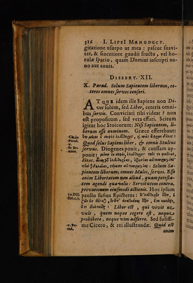 gitatione ufüurpo ut mea : pafcor fuavi- ter, &amp; finceriore gaudii fru&amp;u , vel ho- rulz fpatio, quam. Domini infcripti an- no aut annis. DisssR T.;XII. X. Parad. Solum Sapientem liberum, ce- tros omnes feros cenferi. (UA T ou idem illeSapiens non D:- ves folum, fed. Liber, ceteris omni- bus fervis. Conviciari tibi.videar ? non eft propofitum , fed vera effari. Scitum igitur hoc Stoicorum: N;/i Sapientem, li- berum e[fe neminem. | Grzce efferebant: Om j4bibt 0 GoQU£ kAÓU9te9$ , X arat Xqgow d'EAo€ : Quod folus Sapiens liber , e» omnis Stultus feruus. Diogenesponit, &amp; cauffam ap- ponit: gAovoy Ta Q0Q/, $AcÓSveor* ToDt T« QUAE, JéAsc, 6a] 9 VA dU9setar , &amp;Euciar «V Tops? iae qi 2 d saeiar, cipum abTomenyíag : Solum Sa- pientem liberuta; omnes Malos, feros. Efe enim Libertatem non Aliud , quampotefta- dem agendi qua-velis : Servitutem contra, privationem eiufmodi aidionis. Hoc ipfum &amp;yDit paullo fufius Epictetus : E'Atbiveje. Gor, à * (dr ic &amp;5)e7) ,Or&amp;v' &amp;raIndos) Oziv , éra wanoQv, &amp;m (THO: Liber eH , qui vivit ut, vult, quem neque cogere. eft , neque» probibere , neque oim adferre. Sed fufitfi- me me Cicero, &amp; rei illuftrandz. $wi4 efi enim m tili, í nda lu n V yt Ty n - tih di (hti pitt àmyle nel Qudi Cm m quin] tit, | hijt im |