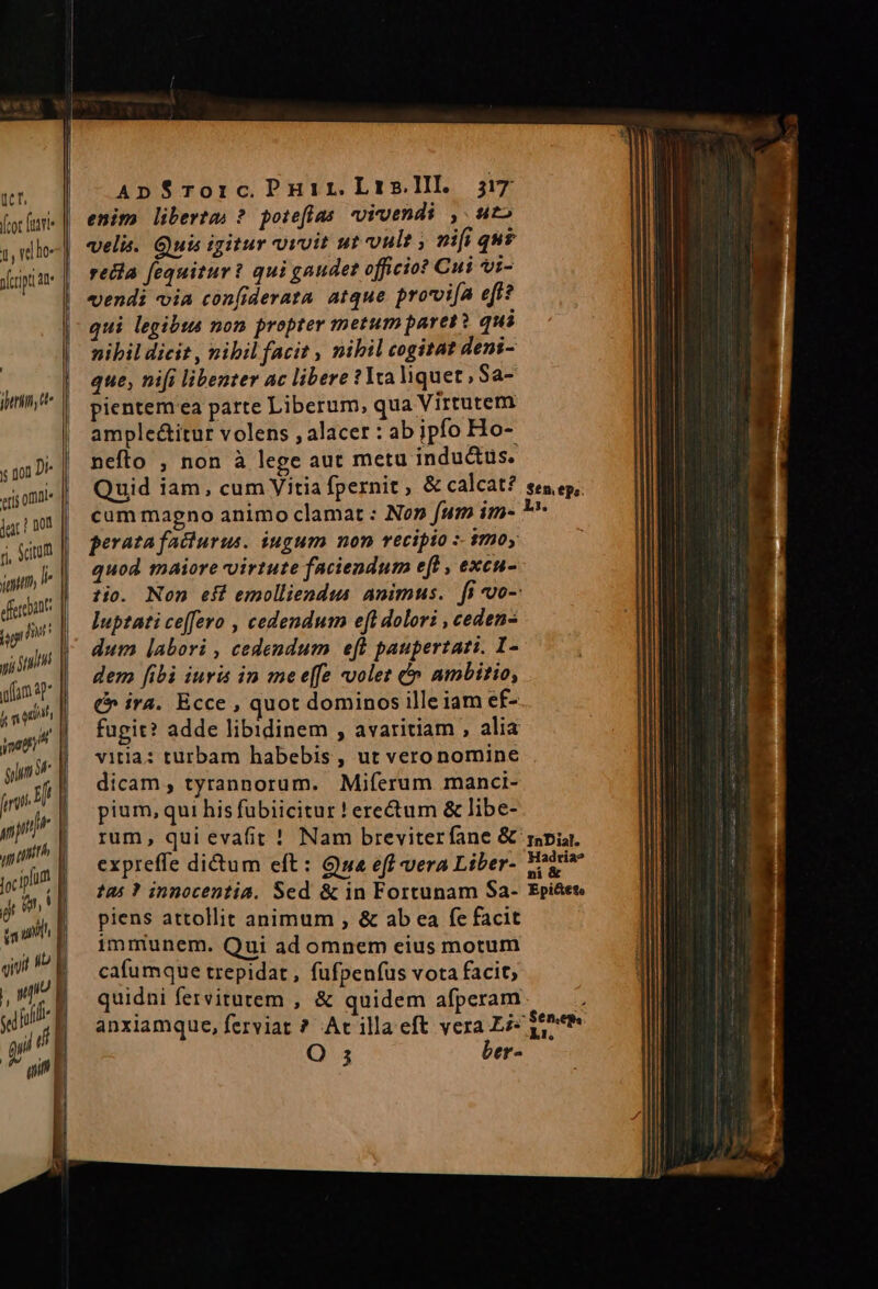 y 101 D cris omnl» jac! 002 rl ym ferebant y; ih ufum 3p hm qnt AnSTorc.Puir.Lrsl]l. 5j7 enim liberta ? pore[ías vigendi , uto recla fequitur? qui gaudet officio? Cui vi- vendi ia confiderata. atque provoifa eff? qui legibus non propter metum paret: qui nihil dicit , nibil facit , nibil cogitat deni- que, nifi libenter ac libere ?1ta liquet , Sa- pientemea parte Liberum, qua Virtutem ample&amp;itur volens , alacer : ab jpfo Ho- nefto , non à lege aut metu inductus. Quid iam, cum Vitia fpernit , &amp; calcat? perata facturus. iugum non recipio :- $moy quod maiore virtute faciendum eft , excu- luptati ce(fevo , cedendum eft dolori , ceden- dum labori , cedendum eft paupertazi. I- dem [ibi iuris in mee[fe volet &amp;» ambitio, €» ira. Ecce , quot dominos ille iam ef- fugit? adde libidinem , avaritiam , alia vitia: turbam habebis , ut veronomine dicam , tyrannorum. Miferum manci- pium, qui his fubiicitur ! erectum &amp; libe- rum, qui evafit ! Nam breviterfane &amp; expreffe dictum eft: Gua eff vera Liber- 125? innocentia. Sed &amp; in Fortunam Sa- piens attollit animum , &amp; ab ea fe facit immunem. Qui ad omnem eius motum cafumque trepidat, fufpenfus vota facit; quidni fervitatem , &amp; quidem afperam Q 5 ber- Sen, epe: J. InDial. Hadria? ni &amp; Epi&amp;eto Sen. ;