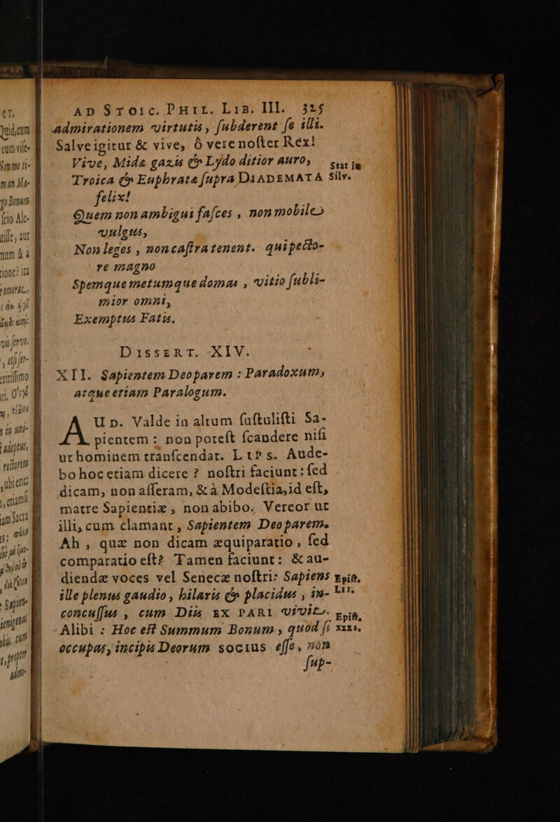 Ct, dudum eam vit. Jmm ti nime fo Domni (rio Ale- tfe, aut num &amp; à J00e? 10d TUM ; io uni- iadh Y rinm | litte j, imi amid jj gil j; p it jun Au fn gapith ui a ji, 0I ti l rj i m ADS$Sroic.Durir. Lin. Hl. 3*5 admirationem «uirtutis , [abderent fe illi. Salve igitur &amp; vive; ó vere nofter Rex! Vive, Mida gaz c» Lydo ditior AMT0, — s rin Troica c» Euphrata fupra DAADEMATA Silv. felix! Quem non ambigui fa[ces , non molileo oulgus, Non leges , nonca[fra tenent. quipecto- t magno Spemquemetumque doma , vitio (ubli- mior omni, Exemptus Fatiu. DaisszRT. XIV. XII. $Sapientem Deopavem : Paradoxum) ateue etiam Paralogum. U p. Valde in altum fuftulifti Sa- pientem : non poteft fcandere nifi urhominem tranfcendar. L t? s. Aude- bohoc etiam dicere ? noftri faciunt: fed dicam, non afferam, &amp; à Modeftia,id eft, matre Sapientiz , nonabibo. Vereor ut illi, cum clamant , Sapientem Deoparem. Ah, qua non dicam zquiparatio , fed comparatio eft? Tamen faciunt: &amp;au- diendz voces vel Senecz noftri: Sapiens vyia, ille plenus gaudio , bilaris d» placidus , ina- ''* concu[fus , cum Dim &amp;X PARI UvVito. p Ne . Epift, Alibi : Hoc eff Summum Bonum , quod [i xxxs, occupasy incipis Deorum socius effe, von fup-