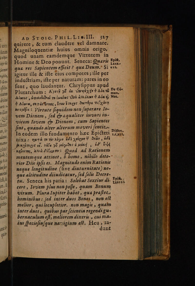  i! T | j soc bau Ap Sroic. Puirr.Lisell. 327 UN. nal, M | din fee , ditum din att L2 i 4 7140 1 — sonet det | Ln ; . . LXx&amp;£» qua res Sapientem efficit * qua Deum. $1 vir. igitur ille &amp; ifte eius compotes ; ille per induftriam, ifte per naturam: pares ineo funt, quo laudantur. Chryfippus apud —— Plutarchum : Are8 28. &amp; Versix dy ? Afavü De C9 Aluet , besAioaá ma Luofac arb AM AY? Aía y, Not. 3 Afuva, cos cimus ,ürus $rigpt Sucipe Tuy vt arodiis : Virtute [iquidem non (uperare Io- vem Dionem , fed (n «qualiter iuvari in- vicem Iovem c» Dionem , cum Sapientes fint , quando alter alterum emoveri[entito. — In eodem illo fundamento hzc Epicteti 2earr, ES :o4maÁ wm Aber 801 xelper P sr , 8i mentemque attinet , à bomo , nibilo dete-- rior Dii ipfis es. Magnitudo enim Rationus neque longitudine (ive diuturnitate) ne- que altitudine diiudicatur, fed folis Decre- 14. Seneca his paria: Soleba? Sextiws di- xad cere , Iovem plus non po[Je, quam. Bonum virum. Plura Inpiter babet , qua praftet, bominibus: [ed inter duos Bonos , non eft imnelior, quilocupletior. non magis , quat inter duos , quibus par fcientia regendi gu- bernaculum eft, meliorem dixeru , cui ma- us beciofiufque nacigium eit. EE Ta- unt