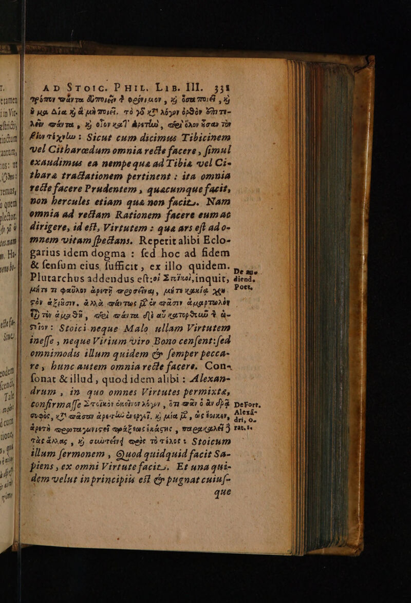 e rame indum V Jot I! ) / unam y, Hr uni | AD SrTo!c. P Hir, Lip. Ill. 551 ap órty *eay Ta, DU7Toiet Y Geri mor , i 00m 7016 X) 8 ug. Aia X, d uM OiG, m0 25 x7! Mor 6j90r n mi- Mir «xáyra, , 35 010Y «a1 psTiu , afej ài» S03 TOP Ein abxybo : Sicut cum dicimus Tibicinem vel Gitbaredum omnia recle facere , fimul thare traciationem pertinent : ita omuia teife facere Prudentem , quacumque facit, pon hercules etiam qua non facit). Nam omnia ad veilam Rationem facere eum ac dirigere, id eft, Virtutem : qua ars eft ad o- mnem vitam [beilans, Repetitalibi Eclo- garius idem dogma : fed hoc ad fidem &amp; fenfum eius fufficit, ex illo quidem. Plutarchus addendus e(t:é Z2n£wl, inquit, diend. Mrs 7! $200) &amp;pir axeoréiya] , MÉTE XS. XEM. POR 92» &amp;Zi$mw. à. arávTut jf &amp;r asi. Aug put $2) Tv ua, «i aárTO. d|i a0 trop vc &amp;. ü- e*t : Stoici neque. Malo. ullam Virtutem ine[fz , neque Vitium viro Bono cenfent:[ed re , bunc autem omnia recle facere, Con fonat &amp; illud, quod idem alibi : Alexan- tonfirma[[e Zccinàt éneiim 2v , 9n «à 0 às d) DeFort, GUQ06 , «7! axout t perla Coepit. y) paie e , 006 Bonitet, DAE S ptT3. crego rt yaYicei tpa t CERA HC , TO OLLI 2) rat Tà£ dose , xj cuore) eee TóéAot S StOICHID —— uM illum fermonem , Gyuod quidquid facit Sa- piens , ex omni Virtutefacit;, Et unaqui- Jl dem velut inprincipiis eft n pugnatcuiu[- |l que J