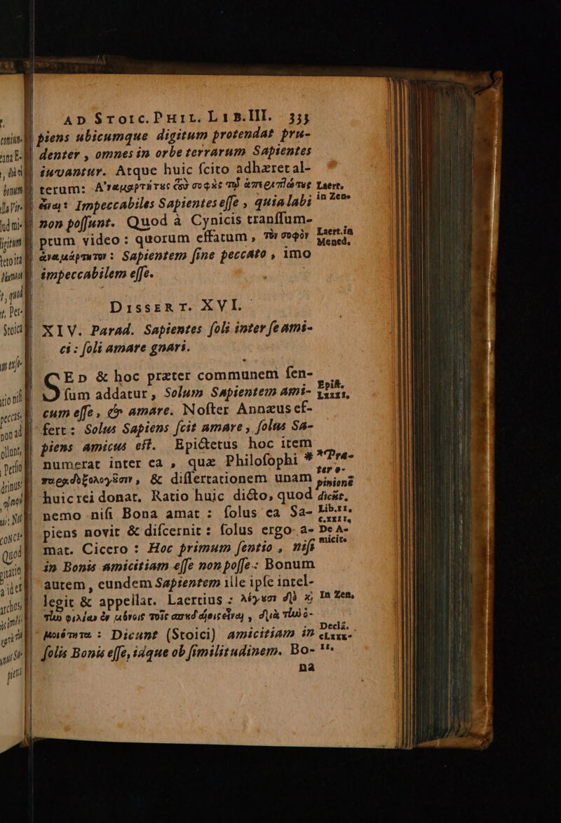 AD S$rorc.PHir. Lir s.lll. 35; piens ubicumque digitum protendat. pru- iuvantur. Atque huic fcito adhzret al- terum: A'raugprirsc G3 ocoat m) àmeeamiáses i| ipti leto itd l p Stoict [ uj pas non id gllunt, drinus | prum video : quorum effatum , 79i ver | area pTu TOY : Sapientem fine feccato , imo impeccabilem effe. DisszRT. XVI. | XIV. Parad. Sapientes fols inter feami- | — ei: foli amare gnari. | Gi &amp; hoc przter communem fen- fum addatur, Solum Smpientem Ami- | cum e[fe , &amp; amare. Nofter Annzus ef- fert: Solus Sapiens fcit amare , [olas Sa- | piens amicus eff. Epicetus hoc item numerat inter ca , quz Philofophi * | nemo nifi Bona amat : folus ea Sa- piens novit &amp; difcernit : folus ergo- a- autem , eundem Sapientem 1lle ipfe intel- legit &amp; appellat. Laertius ; A6ysm 48 2 Tlu) qiA aa &amp;y roit Toit azr«d djoicetra) , du Td o- Laert, in Zene Laert.ia Me ned, Epift. Lzizif, Lib.rt, €. XEI Ia De A» In Zem, cLxx&amp;-