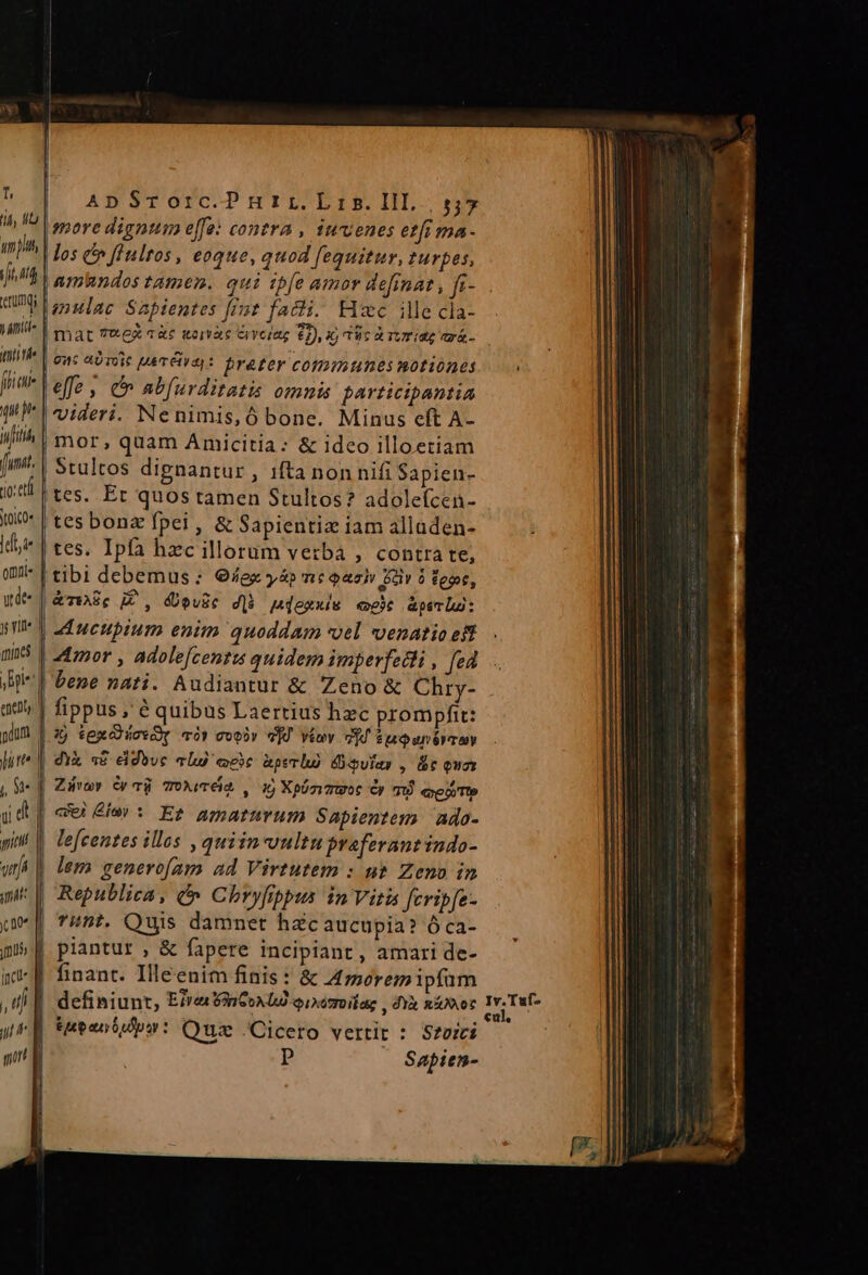 T, rung; yantie iii rhe fliai- qu p fit funi. no: etl YtolC0« [doi omi« qu de- y Yit enel litte t d ApSTOorc.Pmnrr.Lri5.IlL. s;* more dignum effe: contra , iuvenes etfi ma- los &amp;» finltos , eoque, quod fequitur, turpes, lanulac Sapientes fist facti. Hxc ille cla- | mat 7&amp;ez aàc ware Giyciag $2), 4) Tuc a Tur iae ari- | 9n: eOTOIC [MET CIV) : frater Coli unes motiones (effe , e abfurditatis omnis participantia videri. Nenimis,Ó bone. Minus eft A- mor, quam Amicitia: &amp; ideo illoetiam Stultos dipnantur , ifta non nifi Sapien- tes. Er quos tamen Stultos? adoleícen- tes bonz fpei , &amp; Sapientiz iam alladen- tes. Ipfa hzc illorum vetba , contra te, tibi debemus: G/ex yáp m: Qaa GU 5 eot, | &amp;viSc Z, devic d]h mexxiw cec &amp;psm lui : | Mucupium enim quoddam «oel venatio eft «mor , adole[centus quidem imperfetli , fed bene nati. Audiantur &amp; Zeno &amp; Chry- fippus , à quibus Laertius hzc prompfit: j tege có» voor vd viov VI Epepunéyrmy dyk «P eddbuc alu) cce àperho Aulas , Bc oua Zivav y à ToXvTéiA. , i5 Xphzvtoc Cy m quei Tto | le[centes illos ,quiin-vultu praferant indo- TE mus fcu ,n EET lem generofam ad Virtutem : n&amp; Zeno in Republica, &amp; Chryfrppus in Vitis fcripfe- int. Quis damnet hzcaucupia? óÓca- piantur , &amp; fapere incipiant, amari de- finant. Illeenim finis: &amp; A moremipíum | definiunt, EfraanCoAU qixemoilag , dYà not P Sapien- Iv.Tuf-