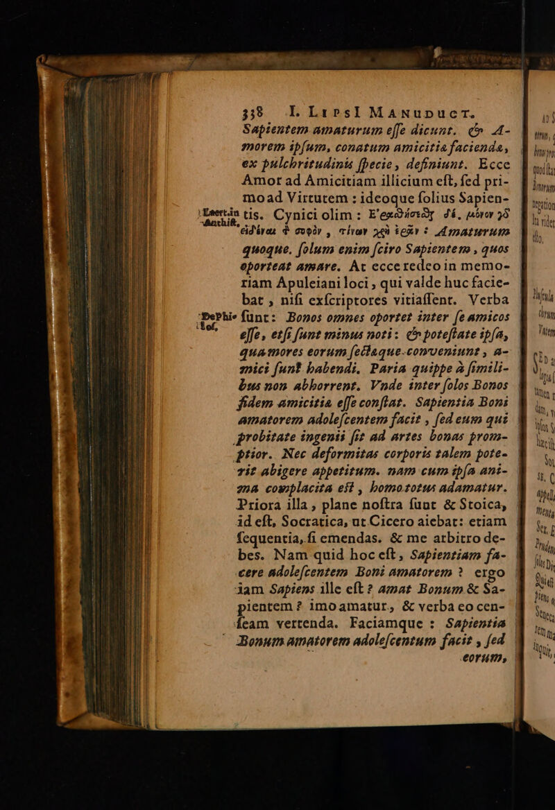 m —— —————MÁÁBáá E E E EE Mies [555mm et Saptentem amaturum e[fe dicunt... c .A- morem ib(um, conatum amicitia facienda, ex pulchritudinis (becie, definiunt. Ecce Amor ad Amicitiam illicium eft, fed pri- mo ad Virtutem : ideoque folius Sapien- jDewtin tis. Cynici olim : E'egdiesóy Zá, jbrov 58 eid'áran d: oír , lvo aq) $exv ? inaturum quoque. folum enim [ciro Sapientem , quos eporteat amare. Ac ecceredcoin memo- riam Apuleiani loci ; qui valde huc facie- bat ; nifi exfcriptores vitiaffent. Verba Sore effe, etfi fumt minus noti: c poteftate ipfa, quamores eorum fetlaque.conveniunt , a- nici funt babendi. Paria quippe à fimili- bus non abborrent. Vnde inter folos Bonos fidem amicitia effe conflat. Sapientia Boni probitate ingenii (i ad artes bonas prom- prior. Nec deformitas corporis talem pote- vit abigere appetitum. nam cutn ibía ani- 22a cowplacita eit , bomozsotus adamatur. Priora illa, plane noftra funt &amp; Stoica, id eft, Socratica, ut Cicero aiebat: etiam fequentia, fi emendas. &amp; me arbitro de- bes. Nam quid hoc eft, Sapienziarm fa- cere adole[cenzem Boni amatorem ?. ergo dam Sapiens ille eft ? amat Bonum &amp; Sa- pientem ? imo amatur, &amp; verba eo cen- ij tfit; hing D qi Moutior ht vide th. 1 Af QUIT) Tiiem p i ia Wt c ln, Y in N ied o i. C hl L7