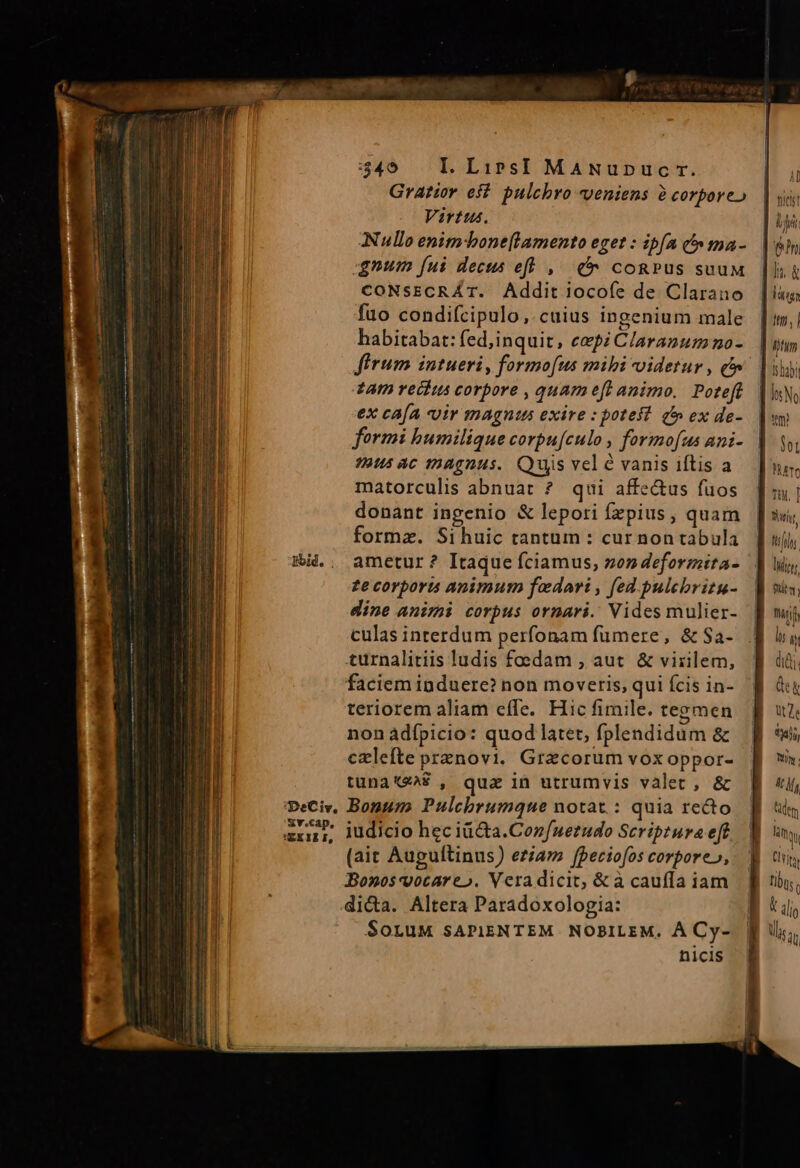 Eid. Sv.cap, VEXILI, rane  nic mem M RELCERaI me ee —— 349 L LirsI MaNupnuc rr. Gratior eft. pulchro veniens à corporeo Virtus. Nullo enimbone[lamento eget : ipfa (^ ma- qnum fui dects efl , ( cogPus suuM CONSECRAT. Addit 1jocofe de Clarano fuo condifcipulo, cuius ingenium male habitabat: fed,inquit, cepi Claranum no- £AI2 veckus corpore , quam efe animo, Poteft ex cAÍA «uir magntus exire : potes? à» ex de- formi humilique corpu[culo , formofaus ani- aus ac magnus. Quis vel vanis iftis a matorculis abnuat ? qui affe&amp;us fuos donant ingenio &amp; lepori fzpius, quam forma. Sihuic tantum : cur non tabula ametur ? Itaque fciamus, zon deformita- £e corporu animum fadari , fed. pulebritu- dine animi corpus ornari. Vides mulier- culas interdum perfonam fumere, &amp; Sa- turnalitiis ludis foedam , aut &amp; virilem, faciem induere? non moveris; qui fcis in- teriorem aliam effe. Hic fimile. tegmen non ádípicio: quod latet, fplendidum &amp; czlefte prxnovi. Gracorum vox oppor- tunaXea? , qua in utrumvis valet, &amp; Bonum Pulchrumque notat. : quia recto iudicio hec iü&amp;ta.Con/nerudo Scriptura eft (ait Auguftinus) eziam [peciofos corpore», Bonos vocare». Veradicit, &amp;à cauffa iam di&amp;a. Altera Paradoxologia: SoruM sAPIENTEM NOBILEM. À Cy- nicis