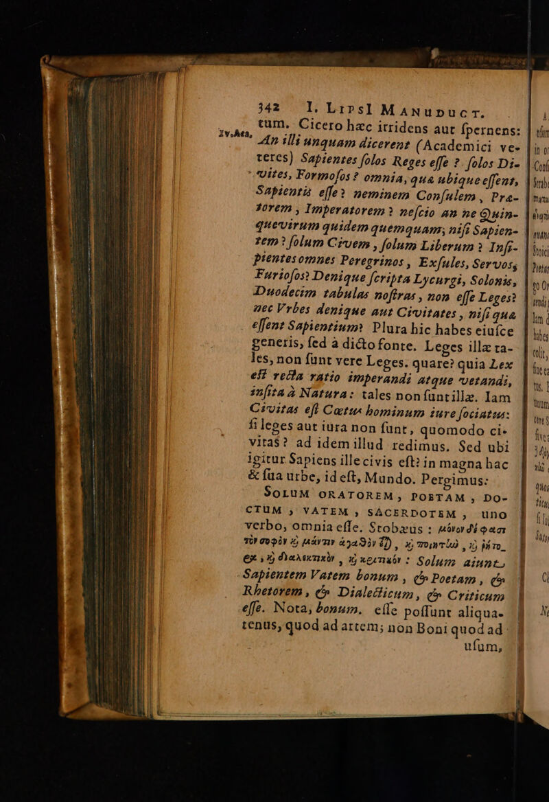 sog te pee 342 Ll. Lips]! MaANupucr. . |i | cum. Cicero hac itridens aut fpernens: | uir || Iu. to illi unquam dicerent (Academici ve- | it o | teres) Sapientes folos Reges effe ? folos Di- | Coi | ^ Uites, Formo[os ? omnia, quA ubique effent, |a | Sapientá effe? neminem Con[ulem , Pra- | ni. | Forem , Imperatorem? nefcio am ne Quin- |o | quevirum quidem quemquam; nifi Sapien- | phi; zem? folum Cruem , folum Liberum Infi- | io pientes omnes Peregrinos , Exfules, Servos, | Jutt Furiofost Denique fcripta Lycurgi, Solonis, n0 Duodecim zabulas nofiras , non effe Leges? | ini aec Vrbes denique aut Civitates , nifi qua |y effent Sapientium? Plura hic habes eiufce l ks generis, fed à di&amp;o fonte. Leges illzta- | vir les, non fünt vere Leges. quare? quia Lex fee ei? recla ratio imperandi Atque vetandi, lw; imita à Natura: tales non füntille. Iam T Civitas efl Cati bominum iure Jociatua: | TT fi leges aut iura non funt, quomodo ci- j i. vita$? ad idem illud redimus. Sed ubi | 4j igitur Sapiens illecivis eft? in magnahac Ju &amp; fua urbe, id eft, Mundo. Pergimus: — | T SortuM ORATOREM, POETAM ; DO- tit CTUM ; VATEM ; SÁCERDOTEM , uno | íi verbo, omnia effe. Stobxus : «ovo di oam TU! go 9àY 2; [A&amp;r rr à5493r 1) , x; mro ro 35 Mme, Imi | €x v1 dan , x xernuór : Solum aiunt. ' UTE Sapientem Vatem bonum , C Poetam , (^ 1 (i Rhetorem , &amp;» Dialelicum , € Criticum | MW effe. Nota, bonum. efe poffunt aliqua- f ' tenus, quod ad artem; non Boni quod ad: ufum, 5t