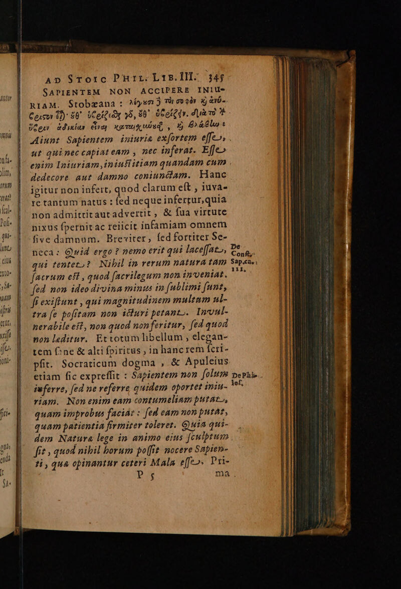 ltr SAPIENTEM NON ACCIPERE INIU- n1AM. Stobzana : ^s TÓ oor ij avo. UGgw &amp;diuxías eid) xa mu uos, , * £x &amp;lo t ut quinec capiat eam , nec inferat. Effe» dedecore aut dammo coniuncóam. kianc igitur non infert; quod clarum eít , 11uva- re tantum natus : fed neque infertur,quia nonadmittitaut advertit, &amp; fua virtute hixus fpernitac reiicit infamiam omnem five damnum. Breviter, fed fortiter Se- neca: Quid ergo ? nemo erit qui laceffat», qui tenteto? Nibil in rerum natura tam facrum ef , quod facrilegum non inveniat. fed. mon ideo divina minus in (ublimi funt, fi exiflunt , qui magnitudinem multum al- tra fe pofrtam non icluri petanto.. Inmoul- nerabile eft, non quod nonferitur, fed quod non laeditur. Etvotum libellum ; elegan- tem (^ne &amp; alti fpiritus, in hancrem ícri- pfit. Socraticum dogma , &amp; Apuleius iuferre, fed ne referre quidem oportet ininu- riam. Nonenim eam contumelinm putat, quam improbus facia: : [ed eam non putat, quam patientia firmiter tolerez. G)uia qui- dem Natura lege in animo eius [culptum fit , quod nibil borum po[fit. nocere S2pien- ?i , qua opinantur ceteri Mala effe». Pri- P; De Conf; Sap.cae: 111, lef,
