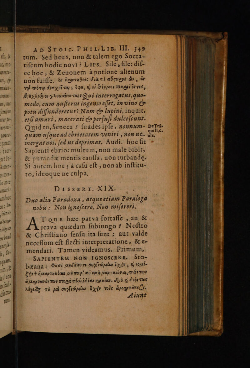 eud* VAT 1 4 1 5225 du i jn » ^A ADpS$Sro:c.Pnurr.Lris. III. 5749 tum. Sed heus, non &amp; talem ego Socta- tifcum hodie novi ? LiPs.. Sile; file: dif- ce hoc, &amp; Zenonem àpotione alienum non fuifle. &amp; £eprabes dix af aücuege áv , &amp; TU «xóro dia mu) y gu, x 0) S ipei mxegi rmt, Ey 6 ulpor yNvxaiior vj? C ui interrogatus quo- modo, cum auflerus ingenio effet, in-vino potu diffunderetur? Nam QC» lupini, inquit, etfi amari , macerati c» per[ufi dulcefcunt. Quid tu, Seneca ? fuadesipíe, zonnum- DeTrs- quam u[auc ad ebrietatem veniri , nom ut. pcr mergat nos, fed ut deprimat. Audi. hocfit Sapienti ebrio: multum, non male bibit, &amp; purapde mentis cauffa, non turbande. Si autem hoc ; à caíu eft , nonab inftitu- to; ideoque ne culpa. DisszrzRT. XIX. Duo alia Paradoxa , atqueetiam Paraloga nobia: Non ignofcere, Non mifereri. A T quz hzc parva fortafle , an &amp; prava quedam fubiungo ? Noflro &amp; Chriftiano feníu ita fünt : aut valde neceffum eft fle&amp;i interpretatione, &amp; e- mendari. Tamen videamus. Primum, SAPIENTEM NON IGNOSCERE. Sto- baana:; Qàci uxdimo m 6v rd ale Ex dV , 1 yogat- £dvt «psagrux on p Tu p! aUTW B nto xy ca, v Y TOV d Mapmeyóv muy vueg vl id íax waiwiaty. diio d'sby ws Abyp cà pd curio xdv Toit &amp;papráru Cr. Aiunt weceri 7 PÉREIR meo mg * l— BÓ