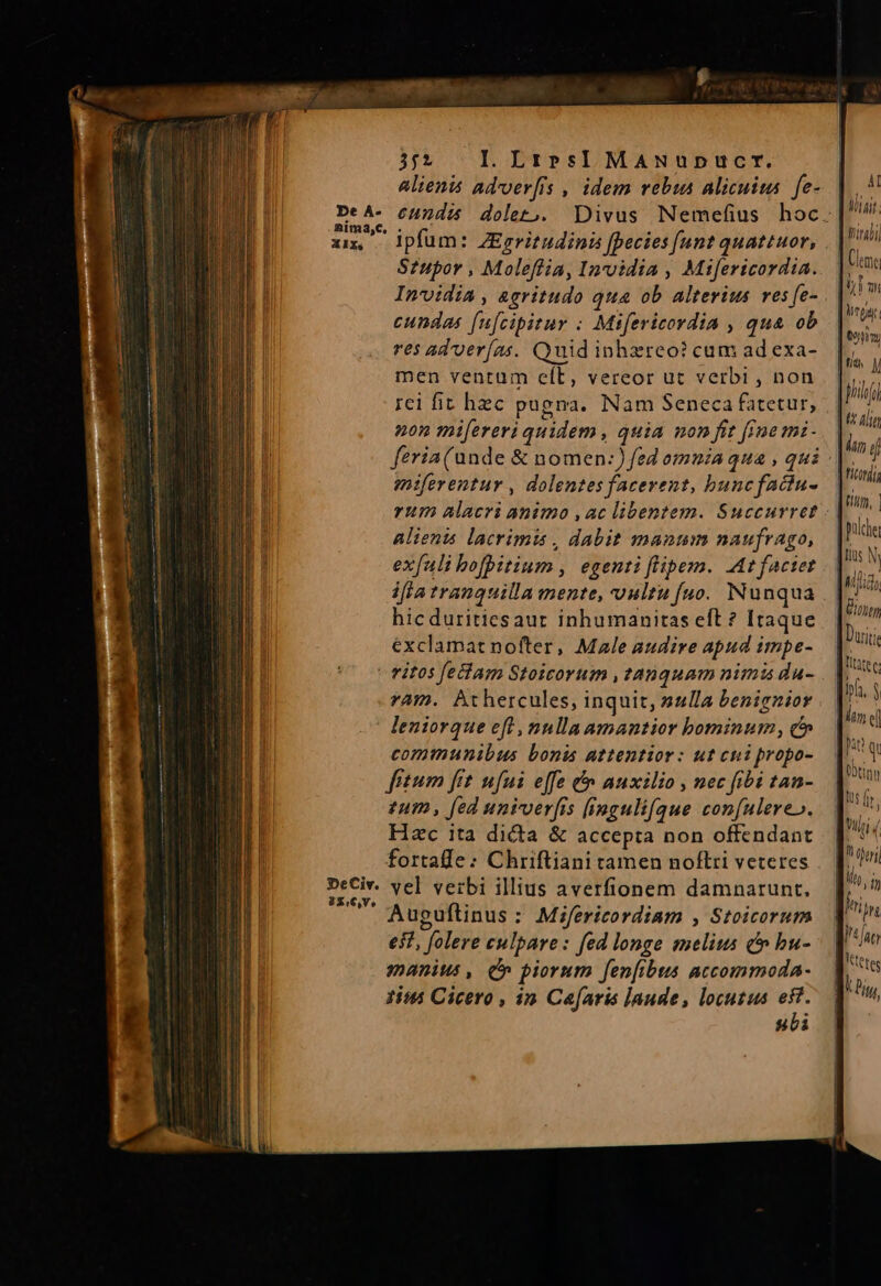 De À- nima,C. X IXs 352 I. LzrrsI MANupDucr. alienis advver[is , idem rebus Alicuita. fe- eundi dolet,S. Divus Nemefius hoc. ipfum: ZEgritudini [pecies [unt quattuor, Szupor , Moleffia, Invidia , Mifericordia. Invidia , agritudo qua ob alterius ves fe- cundas [ufcipitur : Mtfericordia , qua ob res ad'ver(as. Quid inhzreo? cum ad exa- men ventum eít, vereor ut verbi , non rci fit hzc pugna. Nam Seneca fatetur, non mi[ereri quidem , quia non fit [jme mi- feria (unde &amp; nomen:) fed omnia qua , qui eniferentur , dolentes facerent, buncfadciu- rum alacri animo ,ac libentem. Succurret Alients lacrimis , dabit manum naufrago, exfali bofpitium , egentiflipem. At factet ifta tranquilla mente, vultu fuo. Nunqua hicduritiesaur inhumanitas eft ? Itaque exclamat nofter, Male audire apud impe- ram. Athercules, inquit, sulla benignior leniorque eft , nnlla amantior bominum , c communibus bonis attentior: ut cni propo- fitum frt ufui effe &amp; auxilio , nec fibi tan- £um , fed univverfis inguli[que confulere». Hac ita dicta &amp; accepta non offendant fortafle: Chriftiani tamen noflri veteres vel verbi illius averfionem damnarunt, Auguftinus : Mifericordiam , Stoicorum eit, folere culpare: fed longe melius c» bu- manius, (» piorum fen[ibts atcommoda- 1i Cicero , in Ca[aris laude, locutus est. subi