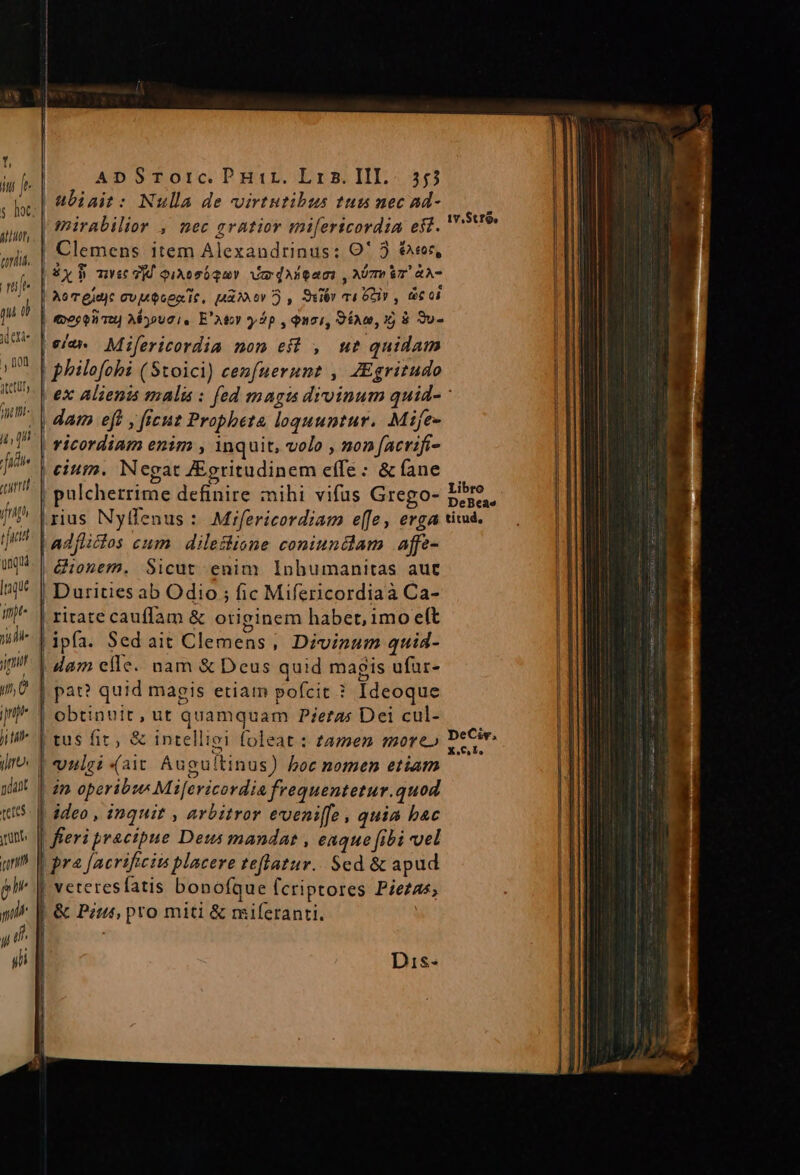 Es ubiait: Nulla de virtutibus tus nec ad- 2b ouis] mirabilior , nec gratior mifericordia eff. v9 y Clemens item Alexandrinus: Qi ) A | il £x mv vy qiAesó gay Ve diean , Mm &amp;A- | gi d | Bor guuc E ms Sir 7i ea, bs 0i o [| (eecenau) Myousi, E'Aty yp , Quoi, 960,15 8 Tu- id ete eia» Mifericordia non eff , ut quidam | Don. ] . . s UR ! | bbilofohi (Stoici) cenfuernnt , ZEgritudo | KU ^- V exc alienis malis: fed magis divinum quid- WU D dam eff , ficuz Propheta loquuntur. Mife- | t  ricordiam enim , inquit, volo , non facrifi- | ]* | eium. Negat ZEgritudinem effe: &amp; fane | ut is Libro P | pulcherrime definire zihi vifus Grego- p.peae | I (rius Nyffenus : Mifericordiam effe, erga tivad. rid Ll adflicios cum | dileslione coniundlam affe- 0| &amp;iogem, Sicut enim Inhumanitas aut ^* | Durities ab Odio ; fic Mifericordiaà Ca- |] ^ | ritate cauffam &amp; originem habet, imoeft I] nidi ipfa. Sed ait Clemens, Divinum quid- H1 i | dam effe. nam &amp; Deus quid magis ufar- (jÜ | pat? quid magis etiam pofcit ? Ideoque pm 1 obtinuit , ut quamquam Pieras Dei cul- | TH il^ [tus fic, &amp; intelligi foleat : zamen more» PeCir 1] Jm? | eonlgi (ait. Auguitinus) boc nomen etiam | 1 | 2m operibze Mifericordia frequentetur.quod «5. E ddeo , inquit , arbitror eveni[fe , quia bac E mt f feri praczpue Deus mandat , eaque fibi uel qr | pra Jaerificiis placere zeflatur.. Sed &amp; apud gl E veteresfatis bonofque fcriptores Piezas, I gil |. &amp; Pzts, pro miti &amp; miferanti. | l1 y P^ i , i | yii ] Dis-