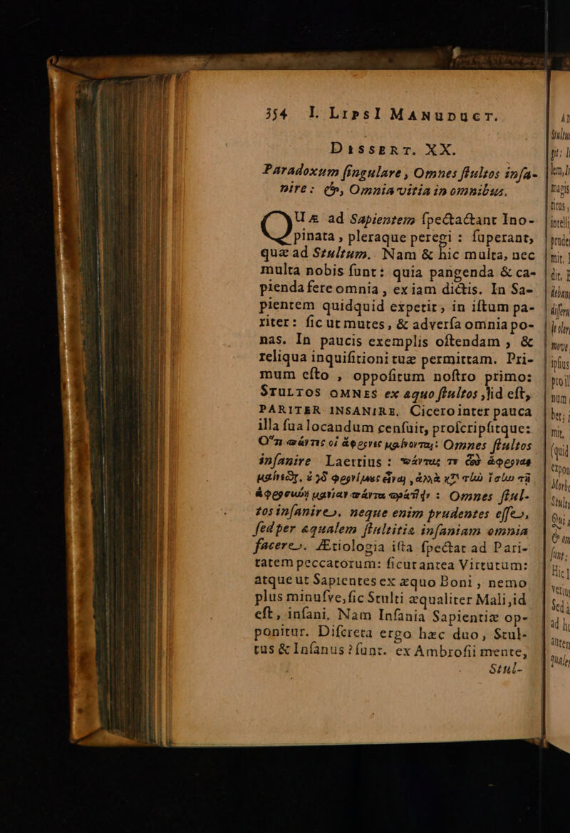 TICmMeUmo mis DissERT. XX. nire: (f», Omniavitia in omnibus. U &amp; ad Sapientes? fpecta&amp;ant Ino- dn » pleraque peregi : füperant,; quz ad Szultum.. Nam &amp; hic multa, nec multa nobis funt: quia pangenda &amp; ca- pienda fere omnia , ex iam dictis. In Sa- pientem quidquid expetir, in iftum pa- riter: fic ut mutes, &amp; advería omnia po- nas. In paucis exemplis oftendam ; &amp; reliqua inquifitioni tue permittam. Pri- mum cíto , oppofitum noftro primo: $ruLTOoS oMNErS ex aquo fiultos id eft, PARITER INSANIRE. Cicerointer pauca illa fualocandum ceníüit, proicripfitque: Oz các oi &amp;eerrst ua fvorra4: Ognnes fíultos in[amire Laertius : wávmu; 7» Gd áQpgias usírscr, $ 55 Qegrimuc éiya) doo «T TE lolo và &amp;$Q6epewoi uariar aárra epáTid : Omnes fi«l- £05 in[anireo. neque enim prudentes effe», fed per &amp;qualem fiultitia infaniam omnia facere». JEtiologia itta fpectat ad Pari- tatem peccatorum: ficutantea Virtutum: atque ut Sapientesex zquo Boni , nemo plus minufve,fic Stulti equaliter Mali,id eft, infani. Nam Infania Sapientiz op- ponitur. Difcreta ergo hzc duo, Stul- tus &amp; Infanus ? funt. ex Ambrofii mente, Stuil- (it, ] Miri, T ev! (77 : Jin Hic] Sed à