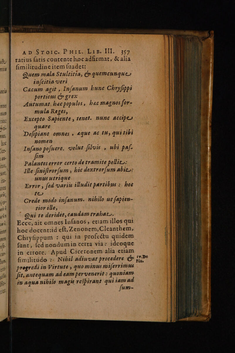 ratius fatis contente hocadfirmat, &amp; alia fimilitudine item fuadet: j Quem mala Stultitia, e» quemcunque» in[citia veri Cacum agit , In(anum bunc Chryfpi porticus d» grex Aütumat. bacpopulos, bac magnos for- mula Reges, Excepto Sapiente , tenet. nunc accipe» quare Defipiant omnes , 4que ac tuy qui tibi nomen In[ano pofuere. «elut [iuis , ubi paf fio Palantes error certo de tramite pellito: Ille: finiffvor um , bic dextror[um Abito: nnus utrique Error , fed variis illudit partibus :. boe ze» Crede 120do in[anutm. nibilo ut fapien- zior ille, Qui te deridet, caudam trabato. Ecce, ait omnes Infanos , etiam illos qui hoc docent:id eft, Zenonem, Cleanthem, Chryfippum : qui in profe&amp;u quidem fünt, fed nondumin certa via: ideoque in errore; Apud Ciceronem alia etiam fimilitido :- Nibil adiuvat procedere pregredi in Virtute , quo minus rai[errimus fit, antequam ad eam pervenerit : quoniam ip aqua nibilo magi veipirant qui iei ad um-