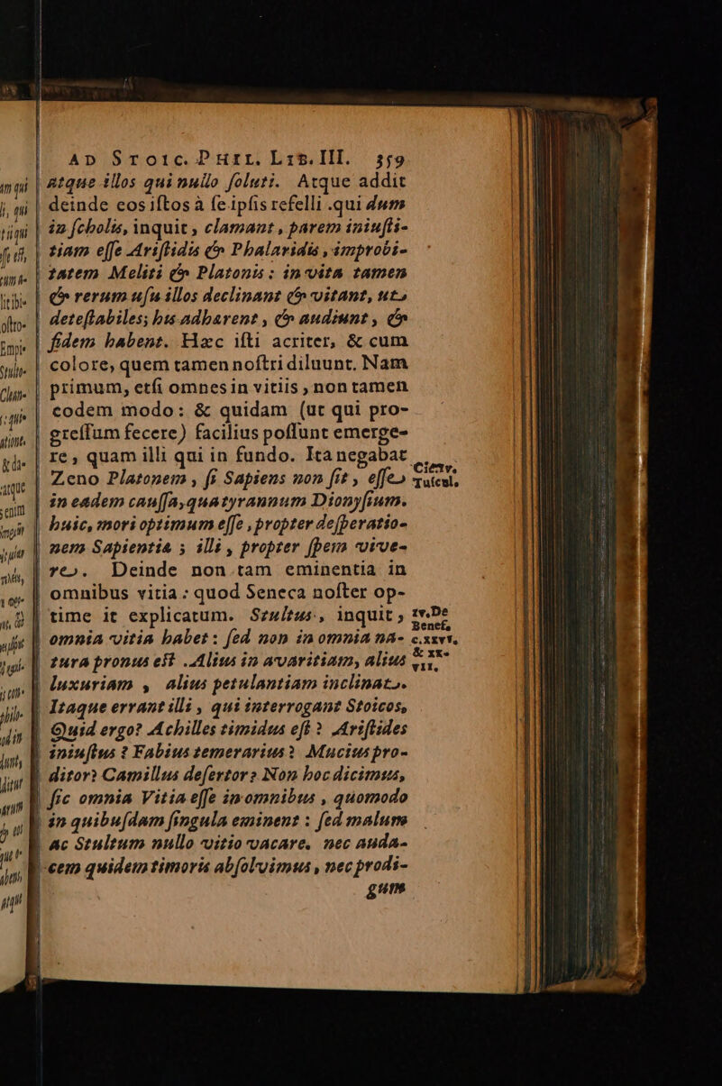 AD SToi1c.Purr.Lr:z5.Ill. 5,9 ipi | 8tque illos qui nulo foluti. Atque addit j, nj | deinde eos iftos à e ipfis refelli .qui 4wm timi | i2 fehbolis, inquit , clamant , parem iniufi- fuf, | tiam e[fe -Ariftidis &amp; Phalaridis ,ámproci- ans. | 26tem. Meliti &amp; Platonis : invita tamen ii | o rerum ufu illos declinant (t vitant, t» afto- | dete[labiles; bis-adbarent , e audiunt, c» dm. | greffum fecere) facilius poffunt emerge- gi | I€» quam illi qui in fundo. Ka negabat... : 181v. am Zeno Platonem , f$ Sapiens non [it , effe» «utcul, ain | ?? eadem cau[Ja, qua tyrannum Dionyfium. sui || Pide, mori optimum e[fe , propter dejperatio- nem Sapientia ; illi , propter [pera vuvve- vt». Deinde non.tam eminentia in ie. |, omnibus vitia : quod Seneca nofter op- 48| time it explicatum. Szu/zus, inquit ; aie || omnia vitia babet : [ed non in omnia na- 2 pgs || ftra pronus eft lius in avaritiam, alius ui |] Inxuriam , alius petulantiam inclinat,. ji Itaque errant illi , qui taterrogant Stoicos, | Quid ergo? Achilles timidus eft ?. ,Ariflides | inufius ? Fabius temerarius? Mucits pro- | ditor? Camillus defertore Non boc dicimus, | fic omnia Vitia effe imomnibtus , quomodo | in quibu[dam fingula eminent : fed malum Ac Stultum nullo «itio vacare, nec auda- |-cem quidem timoris ab[oluimus , nec prodi- gum