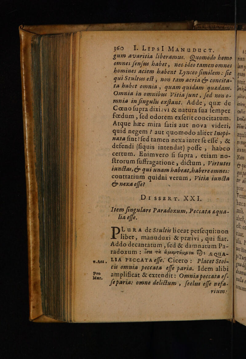 gum avaritia liberamus. Guomodo bomo omnes fen[us babet, necideo tamenomnes bomines aciem babent Lynceo fimilem : fic t4 babet omnia , quam quidam quadam. Omnia in omnibus Vitia funt , fed nono- mnia in [imgulis exflant. Adde, quz de Cono fupra dixi:vi &amp; natura fua femper foedum , fed odorem exferit concitatum. Atque hzc mira fatis aut nova videri, quid negem ? aut quomodo aliter Inopi- defendi (fiquis intendat) poffe ,' habeo certum. Enimvero fi fupra, etiam no- ftrorum fuffragatione , didum , Virtutes innéias, C » qui unam babeat,babereomnes: contrarium quidni verum, Vitia iundla €» nexa effe? . DrssrzRr. XXL Item fingulare Paradoxum, Peccata &amp;qua- lia effe. I» URA de S:zlris liceat perfequi:non libet, manuduxi &amp; przivi , qui fiar. Addo decantatum , fed &amp; damnatum Pa- radoxum : Je «&amp; ápepríugim 0): mQuA- cis omnia peccata e[fe paria. ldem alibi amplificat &amp; extendit: Orpnia peccata ef. Jeparia: omne delictum , [zelus effe nefa- Ü YIum: I Vig: hun j | uam ponit Tota i7 uy irán Cult Kay 2u T mg TT Num. e qnin !tr aj Dtlot , Yer ibefl Tiagt,