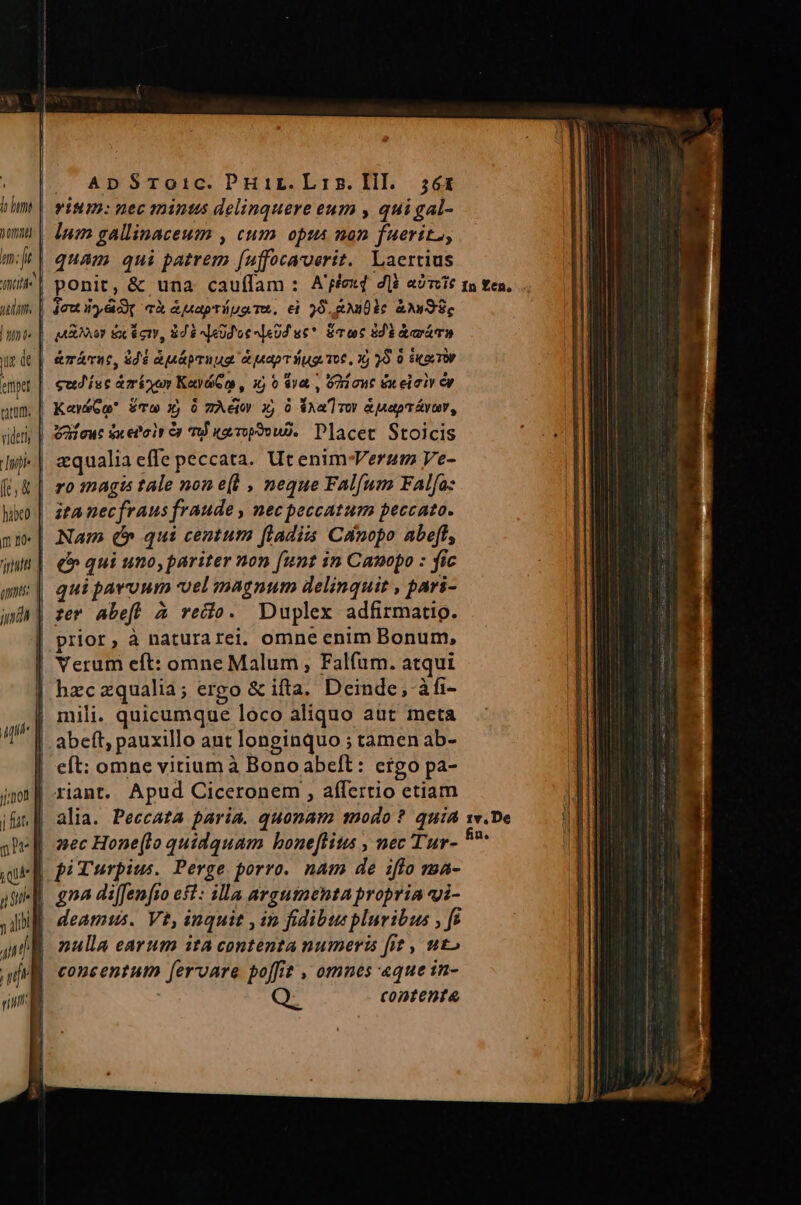 fo hm m: it aite i dan ' emp tator. i e l iip je ) &amp; habco m 40» TID - ApSToic. Puir.Lris.lil. ;6tx vium: nec aninus delinquere eum , qui gal- lum gallinaceum , cum opus non faerit, quam qui patrem [uffocaroerit. Laertius ponit, &amp; una caufífam : A'fexd dli aom &amp;márne, $46 anáprnug a uapr ug o6, X, 5 0 S(LTV cud'ísc &amp;minur KaydGm , 1) 6 va , G2 auc eu eloiv ey KawbGo É£Tw X) 0 TÀeio x, ó $Aa'] voy à uetpráyuy, Vafut dx el'oir ey T urp?ouD. Placet Stoicis aqualia effe peccata. Ut enim-Verum Ve- ro inagis tale non e(t , neque Fal[um Fal[a: ita nec fraus fraude , nec peccatum peccato. Nam (5 qui centum fladiis Cinopo abeff, €» qui uno, pariter non [unt in Canopo : fic qui pavoum vel magnum delinquit , pari- ze AabefW à vedo. Duplex adfirmatig. prior, à naturarei. omne enim Bonum, hzczqualia; ergo &amp; ifta. Deinde, àfi- mili. quicumque loco aliquo aut meta eft: omne vitium à Bono abeft: ergo pa- xiant. Apud Ciceronem , affertio etiam alia. Peccata paria. quonam 10do ? quia aec Hone(lo quidquam hone[titus , nec Tur- gna di[fenfto esl: illa argumenta propria vi- deamus. Vt, inquit , in fidibuspluribus ; ft nulla earum ita contenta numeris fit , uto concentum fervare poffit , omnes «que in- ' contenta In Een, 1v.De fin. v Tueec ams tC PRCRERII ptt