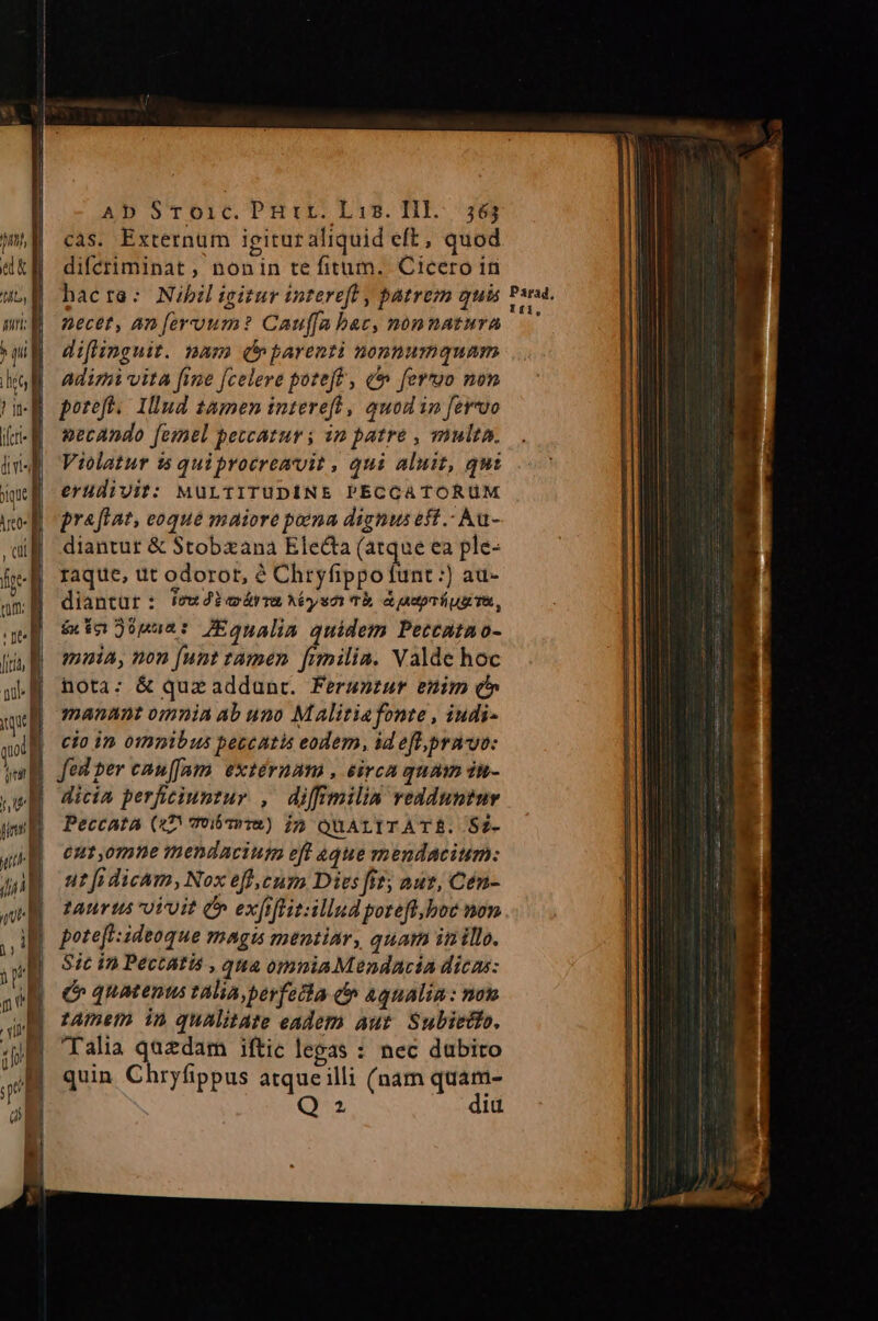 iU nu lu Ab Sroic. PHrr. Liz. IIl... 563 cas. Externum igituraliquid eft, quod difétiminat , nonin te fitum. Cicero in hacra: Nibiligitur intereft , patrem qui necet, an feroum? Cauffa bac, nonnatura difmnguit. nam (parenti nonnumquam adiri vita fine [celere poteft , à fertyo non poteft. Iud 1amen intereft , quod 1n fervvo aecando femel peccatur ; in patre , multa. Violatur 15 quiproeremvit , qui aluit, qui erudivit: MüULTITUDINE PECCATORUM praftat, eoque maiore pena dignus eff .- Au- diantur &amp; Stobxana Electa (atque ea ple- raque, ut odorot, à Chryfippo funt :) au- diantur: ivw2ioárm ys Th aaprípugTe, &amp;x in 26pua: JEgnalin quidem Petcatao- muia, non [unt tamen fimilia. Valde hoc nota: &amp; quz addunt. Ferunzur enim Qc» manant omnia ab uno Maliriafonte , iudi- cio in omnibus peccatis eodem, id eft,prn uv: fed per cauffam. extéruam , eirca quam dn- dicia perficiuntur , diffimilin redduntur Peccata (47 vobT»T2) 15 QUALITATR. S2- Cut ,0mne mendacium eff aque mendacium: ur fi dicam, Nox eff,ecum Dies fit; aut, Cén- turus oVuit Cn exfrflitsillgud poreft.boe non potefl: ideoque magi mentiar , quar iti illo. Sic in Pectatis , qua omnia Mendncia dicas: c quatenus talia, perfesta &amp; aqualin : non tAmem in qualitate eadem aut Subietio, Talia quedam iftic legas : nec dubito quin Chryfippus atqueilli (nam quam- Q2 did Parad, Ifi,