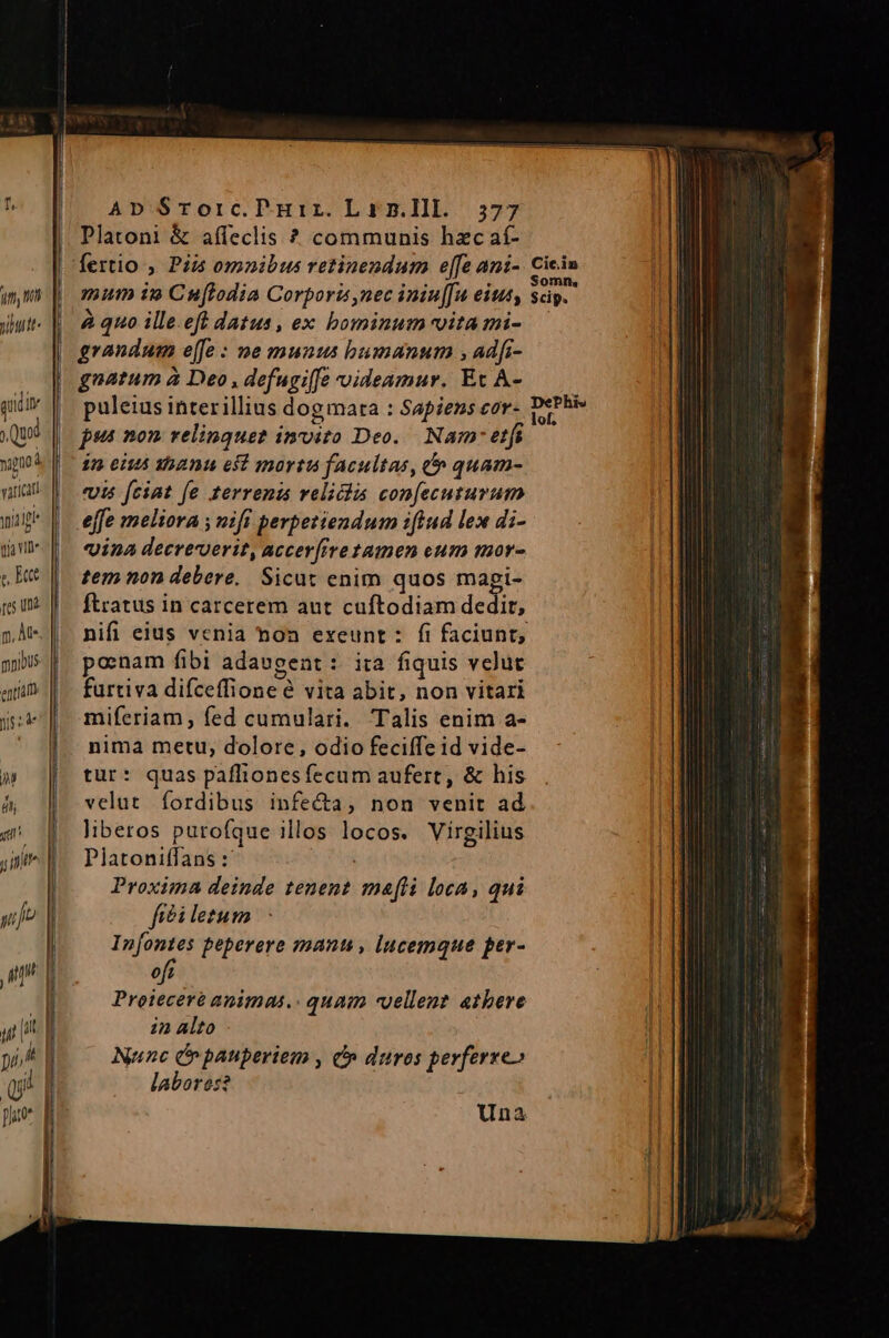 ; Quod TT | vatict wipe | toa vie e Ett res un p, At mpibus. entia RS f M | dli | | | i , 777 JP l Ap $rorc.PHir.Lan.lll. 577 Platoni &amp; affeclis ? communis hzc aí- mum i9» Cuflodia Corporis nec iniu[fu eius, à quo ille.eft datus , ex bominum vita mi- grandum effe : ne munus humanum ; adfi- gnatum à Deo , defugi[fe videamur. Et A- puleius interillius dogmata : Sapiens cor- pst non: relinquet invito Deo. Nam etfi £n eiut xbanu esf mortui facultas, 0 quam- «uis fciat fe terrenis relichs confecuturum effe meliora ; nifi perpetiendum iftud lex di- vina decreverit, accer(ive tamen eum mor- tem non debere. Sicut enim quos mapi- ftratus in carcerem aut cuftodiam dedit, posnam fibi adaugent : ita fiquis vclut furtiva difceffione e vita abit, non vitari miferiam, fed cumulari. Talis enim a- nima metu; dolore, odio feciffe id vide- tur: quas paffionesfecum aufert, &amp; his velut fordibus infe&amp;a, non venit ad liberos purofque illos locos. Virgilius Platoniffans : P Proxima deinde tenent meli loca, qui fíéi letum In[ontes peperere manti, lucemque per- 0j Proieceré animas.. quam «uellent atbere 22 Alto Nunc Cn pauperiem , c duros perferre» labores? Una Cic.in Somn, $cip. DePhis lof.
