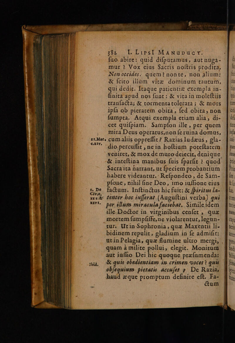 fuo abire: quid difpuramus, aut nuga- mur ? Vox eius Sacris noltris prodita, Non occides: quem? nonte, non alium: &amp; fcito illum. vitz dominum tantum, qui dedit. Itaque patienti? exempla in- finita apud nos funt : &amp; vita in moleftiis tranfacta; &amp; tormentatolerara ; &amp; mors ipfa ob pieracem obita, fed obita, non fumpta. Atqui exempla etiam alia, di- cet quifpiam. Sampfíon ille , per quem mira Deus operatus,noníeruina domus, iMac, cum aliis oppreffit? Razias ludus , gla- BE dio percuffit , nein hoftium poteftatem veniret, &amp; mox de muro deiecit, denique. &amp; inteflina manibus (uis fparfit ?. quod. Sacra ita harrant, ut fpeciem probantium habere videantur. : Refpondeo , de Sam- píone , nihil fine Deo, imo iuffione cius fa&amp;um. Inftin&amp;us hic fuit: &amp; fpiritus la- | denzer boc iufferat. (Auguftini verba) qui per. illum miraculafaciebat. Simileidem ille Do&amp;or in virginibus cenfet , qua mortem fumpfiffe,ne violarentur, legun- tur. Utin Sophronia , que Maxenti li- bidinem repulit, gladium in fe admifit:.-| utinPelagia, quz flumine ultro mergi, || quam à milite pollui, clegit. Monitum aut iufhio Dei hic quoque przfumenda: &amp; quis obedientiam in crimen vocet? quis obfequium. pietatis accufet ? De Razia, haud aque promptum definire eft. Fa- &amp;um