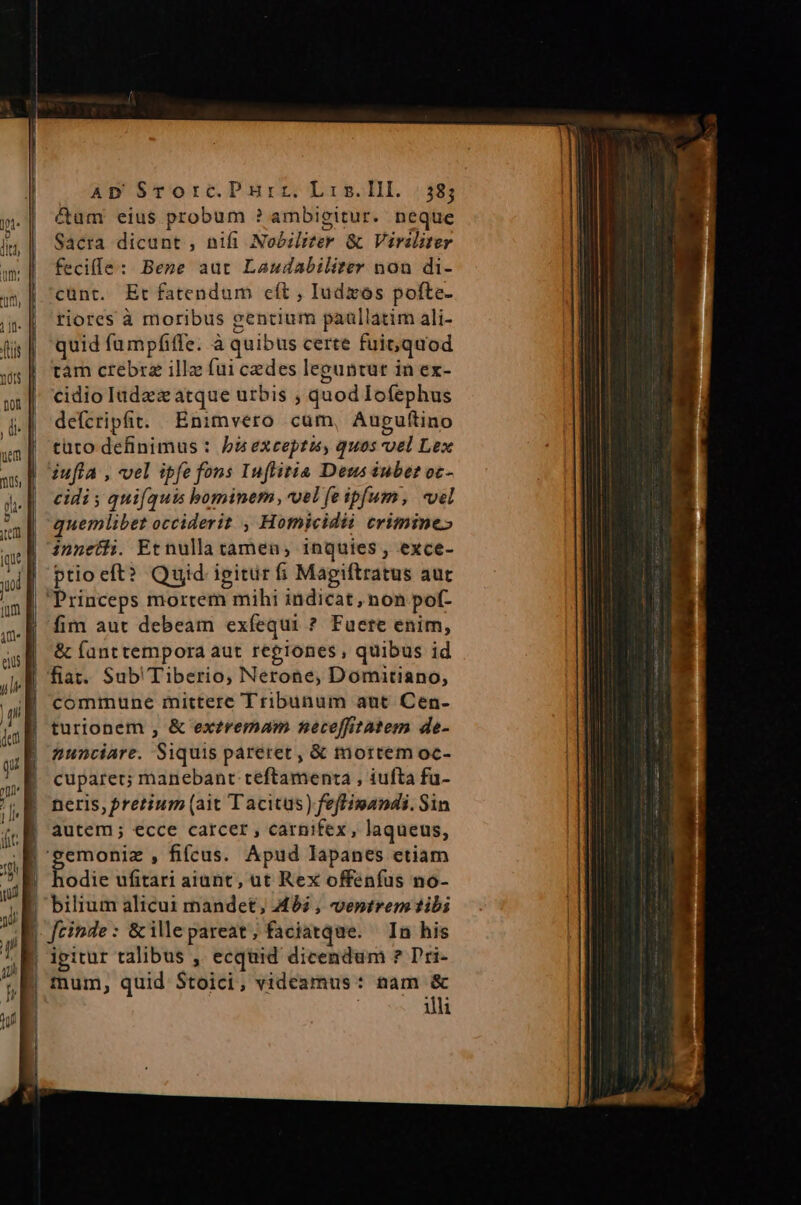 &amp;um eius probum ? ambigitur. neque Sacra dicunt , nifi Nobzliter &amp; Viraliter feciffe: Bene aut Laudabiliter nou di- cünt. Et fatendum cft , Iudzos pofte- riores à moribus gentium paullatim ali- quid fumpfiffe. à quibus certe fuit; quod tam crebrz illz (ui cedes leguntur in ex- cidio ladez atque utbis ; quod Iofephus defcripfit. Enimvero cum, Aupuftino tüto definimus : bà exceptis, quos vel Lex iufla , vel ipfe fons Iuflitia Deus iubet oc- cidi 5 quifquis bominem, vel fe ipfum, «vel quemlibet occiderit , Homicidii crimine» innetii. Et nulla tamen, inquies , exce- ptio eft? Quid ipitur fi Magiftratus aur | Princeps mortem mihi indicat, non pof- fim aut debeam exfíequi ? Fuete enim, &amp; fanttempora aut regiones, quibus id fiat. Sub' Tiberio, Nerone, Domitiano, commune mittere Tribunum aut Cen- turionem , &amp; exzremmam neceffitatem de- nunciare. Siquis pareret, &amp; mortem oc- cuparer; manebant teftamenta , iufta fu- neris, pretium (ait Tacitus) feffimandi. Sin | autem; ecce carcer , carnifex, laqueus, 'gemoniz , fifcus. Apud lapanes etiam |! hodie ufitari aiunt, ut Rex offenfus no- E bilium alicui mandet, 492 , ventrem tibi |. feinde : &amp; ille pareat, faciatque. In his | ipitur talibus , ecquid dicendum ? Pri- | mum, quid Stoici, videamus: gis illi