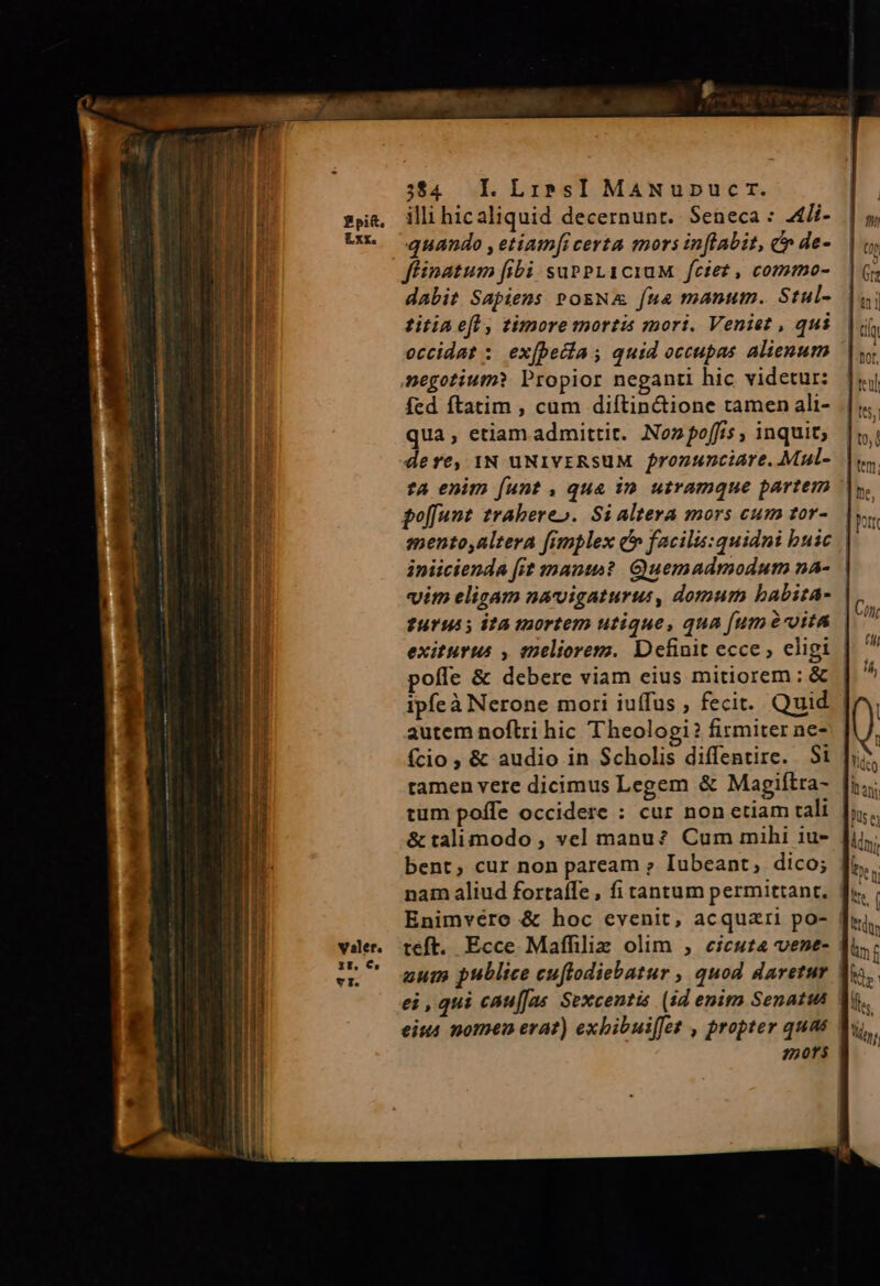 ATA Rm. o —Ó(ÓMÁsÀiPldiod sions Etpe. e ade Li ER RI r2 i t BR 334 I.LibsI MaANupucr. illi hicaliquid decernunt. Seneca : 4/i- quando , etiam[i certa mors in[labit, c» de- ffinatum fibi suPPLICiuM feiert, commo- dabit Sapiens PosNA fua manum. Stul- titia eft , timore mortis mori. Veniet , qui occidat : ex(beiia; quid occupas. alienum negotium? Propior neganti hic videtur: fed ftatim , cum diftin&amp;ione tamen ali- qua, etiam admittit. Noz foffis , inquit; tA enim [unt , qua in. utramque partem golfunt zrabereo. Si altera mors cum tor- mento,altera fimplex c» facilis:quidni buic iniicienda [it nant? Quemadmodum na- | ?u19u5; i?a tnortem utique, qua [um à uita exiturus , enelioremz. Definit ecce, eligi pofle &amp; debere viam eius mitiorem; &amp; autem noftri hic Theologi? firmiter ne- fcio , &amp; audio in Scholis diffentire. S1 ramen vere dicimus Legem &amp; Magiítra- &amp; talimodo , vel manu? Cum mihi iu- bent, cur non paream » Iubeant, dico; teft. Ecce Maffiliz olim , eieuza vene- 250f$