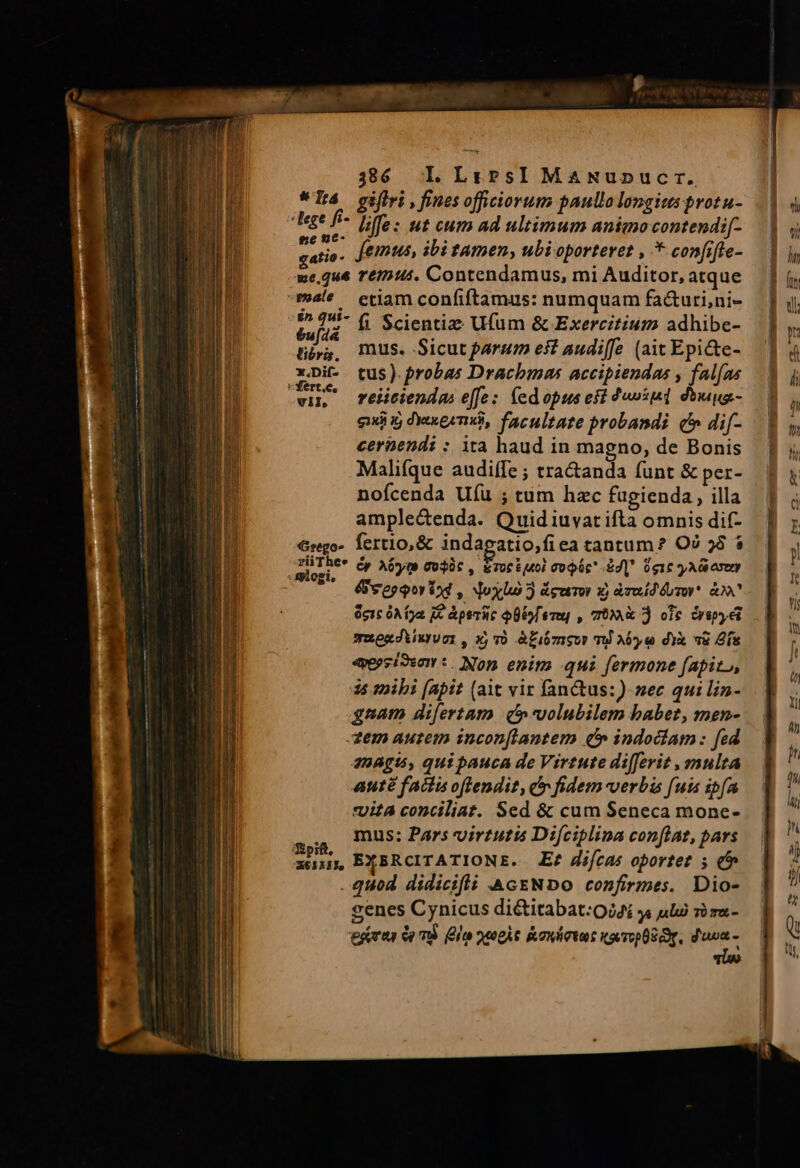 336 Ll. LrprsI MaANunucr. *Tá gifiri ,finesofficiorum paullolongits protu- eee f poo: ut cum ad ultimum animo contendif- ams , femus, ibi tamen, ubioporteret , * confifie- we.que re15:45. Contendamus, mi Auditor, atque male ctiam confiftamus: numquam fa&amp;uri,ni- éu[ii fi Scientie Ufum &amp; Exercitium adhibe- tp, mus. Sicut parum est audiffe (ait Epi&amp;e- Ep. tus). probas Drachmas accipiendas , fal[as vil reicienda: effe: fedopus efi 4«»si«1 diu - quii i dixeemó, facultate probandi (c dif- cernendi : ita haud in magno, de Bonis Malifque audiífe ; tractanda funt &amp; per- nofcenda Uíü ; tum hzc fugienda , illa ample&amp;enda. Quidiuvarifta omnis dif- €rego- fertio,&amp; indagatio,fiea tantum? O7 58 $ A Cy Aóyte To$àt , &amp;TocEíM0) Co Uc -Sd| 016 y AG oseny &amp;feepepor iod , doylu 5 ágetor x) àreíd évor*. &amp; eic óA ga IE Aperi Ulo ere] , TX 3 ole irap ei muoxJiixyugi, xj v0 Afiómsur T A6 e dYx »&amp; ís «pzioen:. Non enim qui fermone fapito, 15 mibi (apit (ait vir fanQus:)- sec qui lin- gaam di[ertam) (volubilem babet, men- Xem autem inconflantem (» indodiam: fed 2BAgt5, quipauca de Virtute diferit , multa aute factis oftendit, cr fidem-verbis fuis ipfa *Uita conciliat. Sed &amp; cum Seneca mone- mus: Pars virtutis Difciplina conflat, pars xn EXERCITATIONE. E? difcas oportet 5 (b . quod didicifli AcENDO confirmes. Dio- cenes Cynicus diétitabat:Oi4i y ula si ma- ert à mS ela apis kowlctut tavopüS OT. m