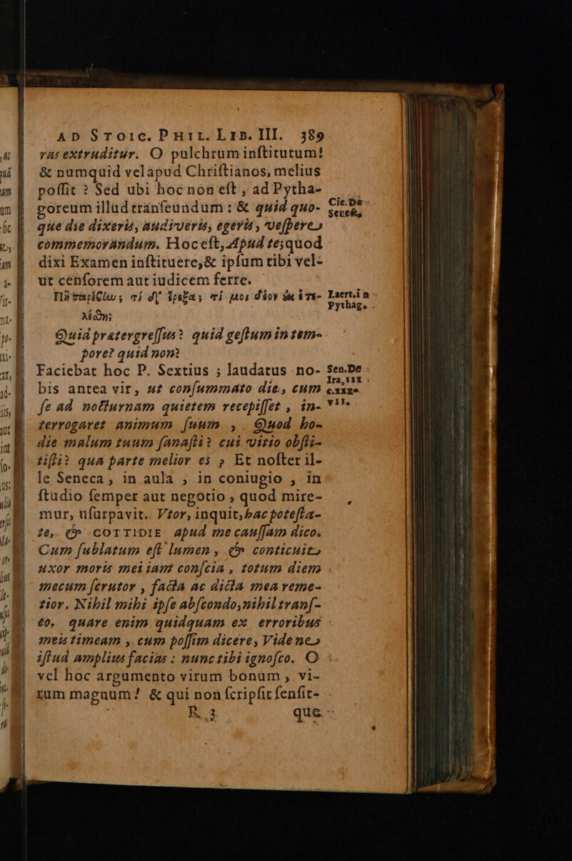 ras extruditur. O pulchruminftitutum! &amp; numquid velapud Chriftianos, melius poffit ? Sed ubi hoc non eft, adPytha- goreum illad eranfeundum : &amp; quiz quo- $e, que die dixeris, audieris, egevis , ve[pere» commemorandum. oc eft, pud te;jquod dixi Examen inftituere,&amp; ipfum tibi vel- utcenforemautiudicem ferre. ^ — ; HütapCuhs; cj dj ipia: vi Mos déov sec iTu- reet Ai coni Quia pratevgre[Jus? quid geftumintem- pore? quid non Faciebat hoc P. Sextius ; laudatus .no- Sen.be bis antea vir, a£ con[ummdato die, cum nera i fe ad nofiurnam quietem recepiffet ,. in- Y''* zerrogaret animum [uum.,. Guod bo- die malum tuum fanafti? cui vitio obfli- Li? qua parte melior e$ ? Et nofter il- le Seneca , in aula , in coniugio 3 1n ftudio femper aut negotio ; quod mire- mur, tifürpavit.. Vzor, inquit; bac potefla- 26, (» corTiDIE Aud mecanu[[am dico. Cum fublatum eft lumen , (^ conticuit» uxor moris mei iam con[cia , totum diem mecum [erutor , facia ac dicla. zmea reme- tior, Nihil mihi ipfe abfcondo,nibil tran[- € quare enim quidquam ex erroribus neis timeam ,.cum poffian dicere, Vide ne» iflud mnplius facias : nunctibi ignofco. O : vel hoc argumento virum bonum , vi- zum magnum? &amp; qui non fcripfit fenfit- » R3 qu E