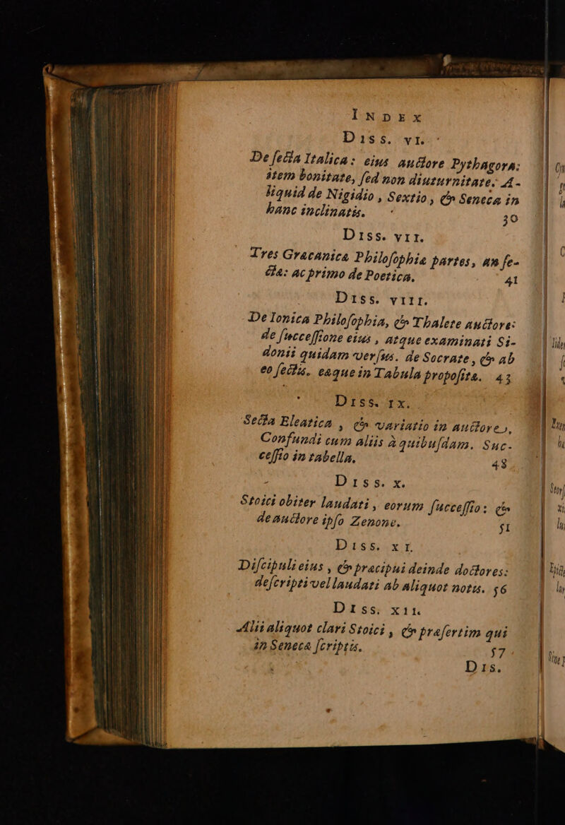 Diss. vi. De [eia Italica: eius auddore Pythagora: 8tem bonitate, [ed non diuturnitate. A- liquid de Nigidio , Sextio » C Seneca in banc incdinath. —- 30 D 15s. vir. Tres Gracanica Philofophie partes, am fe- 414: ac primo de Poetica, 41 Diss. virr. De Ionica Philofobbia, c» 'TbAlete autora: de [ecceffione eius , Atque examinati Si- donii quidam ver [us.. de Socrate , t» ab eo fecha. e&amp;que in Tabula Eropofita. 43 Diss fx. Secla Eleatica , c^ variatio in Auctore», Confundi cum alis à quibufdam. Suc- ceffto in tabella. 48 : D 15 s. x. Stoici obiter laudati , eorum fucceffio: c deanclore ibo Zenone. j1 Diss .x.E Di[cibuli eius , et pracipui deinde dodlores: defcriptivvellaudati ab Aliquot notis. $6 Diss. x11. Alii aliquot clari Stoici , (n prafertim qui 42 Seneca [cripta. 7