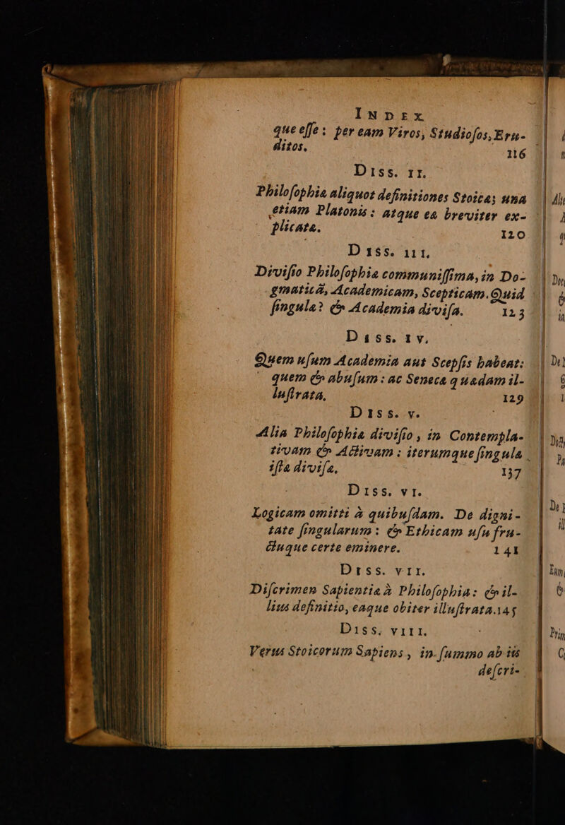 INpDzrzx quee[fe: per eam Viros, Studiofos, Ern- ditos. D iss. ir. Philofophia aliquot definitiones Stoita; una ptam Platonis : atque ea breviter ex- Plicate. I20 D 155. 111. Divifio Pbilofopbia communiffima, in Do: gmatitZ, Academicam, Scepticam.Guid fingula? C Academia divifa. 123 Diss. 1v. Quem u[um Academia aut Scepfis babent: quem £» abu[um : ac Seneca q uadam il- infirata, 129 D 155. v. lia Philofophi divifio , in Contembla- ifla divifa, 137 D 15s. vr. Logicam omitti à quibu[dam. De digni- zate [imgularum: e» Etbicam ufu fru- duque certe eminere. 141 Drss. vrr. Difcrimen Sapientia à Philofophia: (hil- lius definitio, eaque obiter illuffrata. yag Diss. vitri. Veris Stoicorum Sapiens, in.[ummo ab its : defcri-