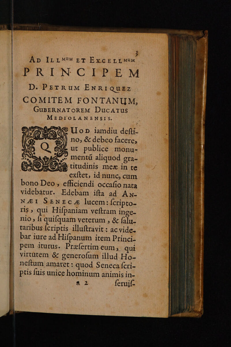Áp ILLrTExcErLrWwux FRINWN CITAIEM D. PrzrRuM ENRIQuzz COMITEM FONTANUM, GuBERNATOREM DucaArus MEDIOLANENSIS. llon iamdiu defti- no, &amp; debeo facere, Ye ut publice monu- - exftet, id nunc, cum bono Deo , efficiendi occafio nata videbatur. Edebam ifta ad Aw. NA4EI SENEC x lucem: Ícripto- ris, qui Hifpaniam veftram inge- nio fi quifquam veterum , &amp; falu- taribus Ícriptis illuftravit: ac vide. bar iure ad.Hifpanum item Ptinci- pem iturus. Praíertim eum ,. qui virtütem &amp; generofum illud Ho- neftum amaret : quod Seneca fcri- ptis fuis unice hominum animis in- 82 feruif-