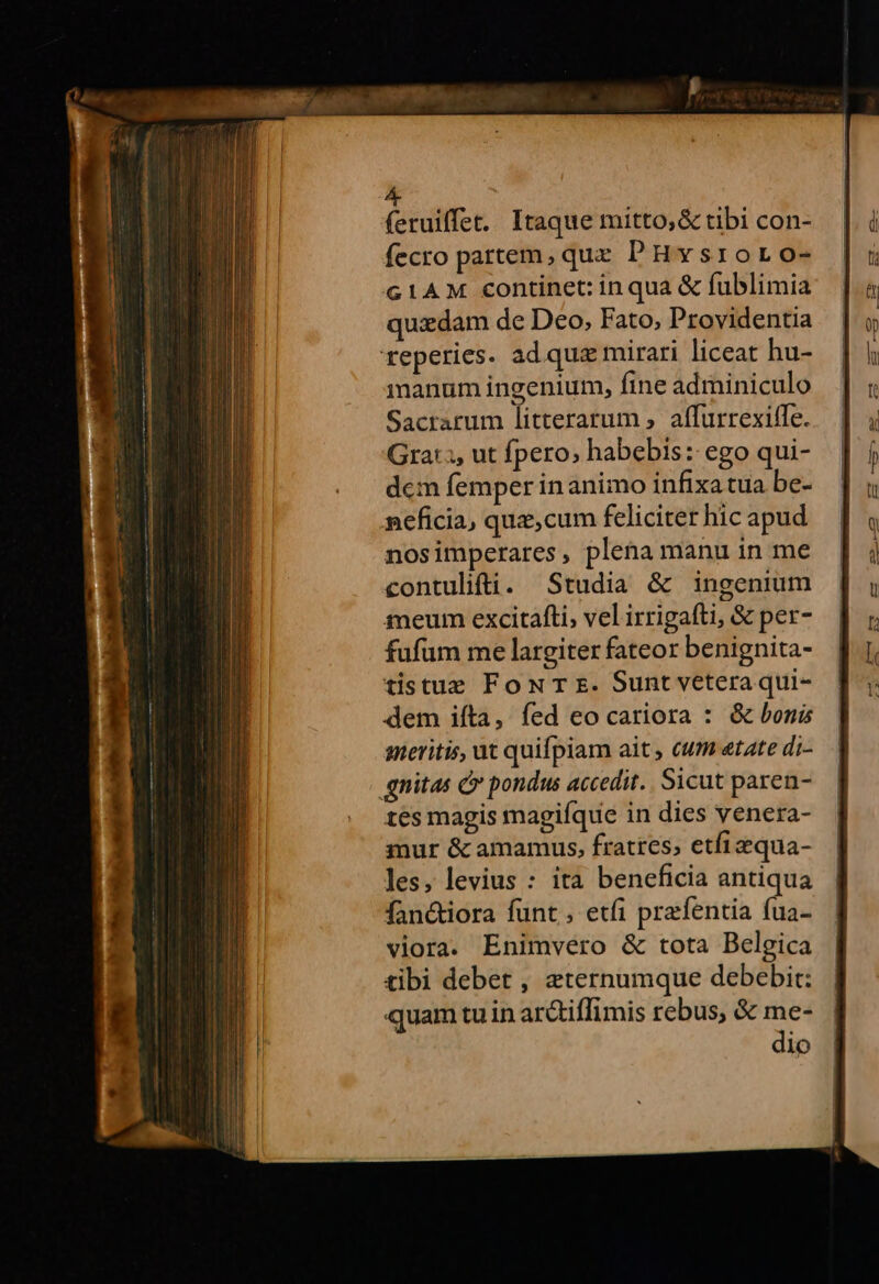 feruiffet. Itaque mitto, &amp; tibi con- fecro partem, que PHvysroro- G1AM continet: inqua &amp; fublimia quidam de Deo, Fato, Providentia reperies. ad quz mirari liceat hu- manum ingenium, fine adminiculo Sacrarum litteratum , affurrexiffe. Gra: ;, ut fpero; habebis: ego qui- dcm femper in animo infixatua be- npeficia, que,cum feliciter hic apud nosimperares, plena manu in me contulifti. Studia &amp; ingenium meum excitafti, vel irrigafti, &amp; per- fufüm me largiter fateor benignita- tistue FoNT s. Sunt veteraqui- dem ifta, fed eo cariora : &amp; bonis meritis, ut quifpiam ait , cum etate di- gnitas c pondus accedit. Sicut paren- tes magis magiíque in dies venera- mur &amp; amamus, fratres, etfiaequa- les, levius : ita beneficia antiqua fan&amp;iora funt, etfi prefentia fua- viora. Enimvero &amp; tota Belgica tibi debet , aternumque debebit: quam tu in arc&amp;tiffimis rebus, &amp; me- dio