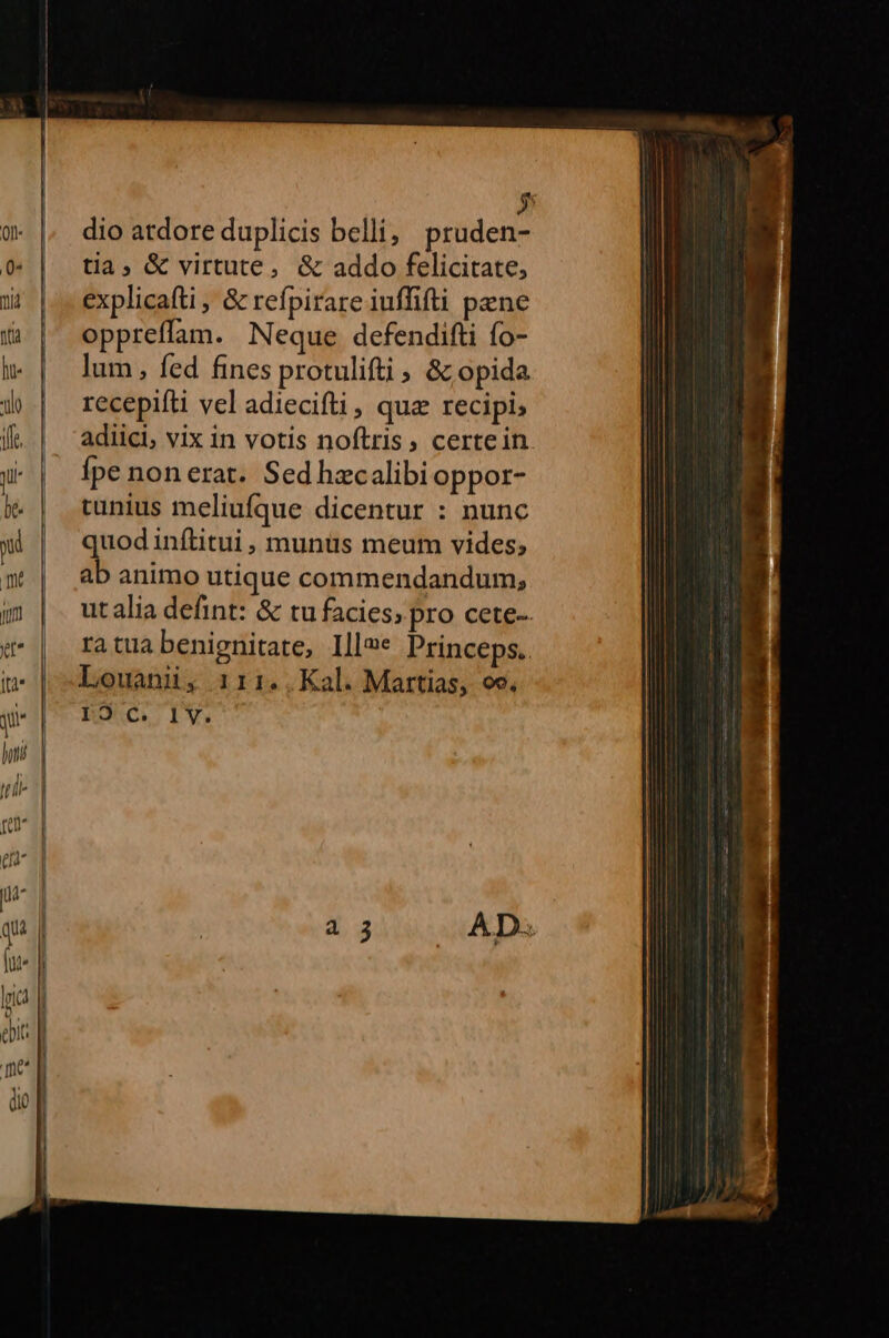 ——————- e dio atdore duplicis belli; pruden- tia; &amp; virtute, &amp; addo felicitate, explicafti , &amp; refpirare iuffifti pene oppreffam. Neque defendifti fo- lum , fed fines protulifti , &amp;z opida recepifti vel adiecifti, qua recipi; adiici, vix in votis noftris, certein Ípe non erat. Sed hecalibi oppor- tunius meliufque dicentur : nunc quod inítitui, munüs meum vides; ab animo utique commendandum, ut alia defint: &amp; tu facies; pro cete-- ratuabenignitate, Ill»* Princeps. Louani, 1i11..Kal. Martias, oc. I9 c. I1V.