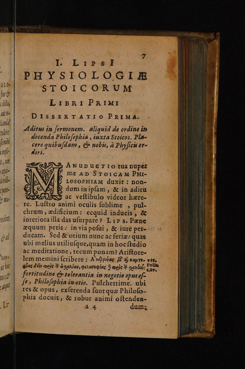 Alti lad tulit fani Ts X- I. Li:»5sl PHYSIOLOGIZJR STOICORUM LisniParIM:r DisssRTATIOPRIMA. AÁNuUDUCTIO tua nuper me AD SroicAM PHir- LOSOPHIAM duxit: non- : NN re. Luftro animi oculis fublime , pul- chrum , edificium: ecquid inducis, &amp; interiora illa das ufurpare? Lip» s. Pene equum petis: in via pofui ; &amp;.iure per- ducam. $ed &amp; otium nunc ac feriz: quas ubi melius utiliufque,quam in hocftudio ac meditatione tecum ponam? Ariftote- fortitudine (tolerantia in negotio opus efq e, Philofoblia im-otio. Pulcherrime. ubi 16s &amp; opus, exferenda fünt quz Philofo-. phia docuit, &amp; robur animi oftenden- 44. Tue o e emm ento artt