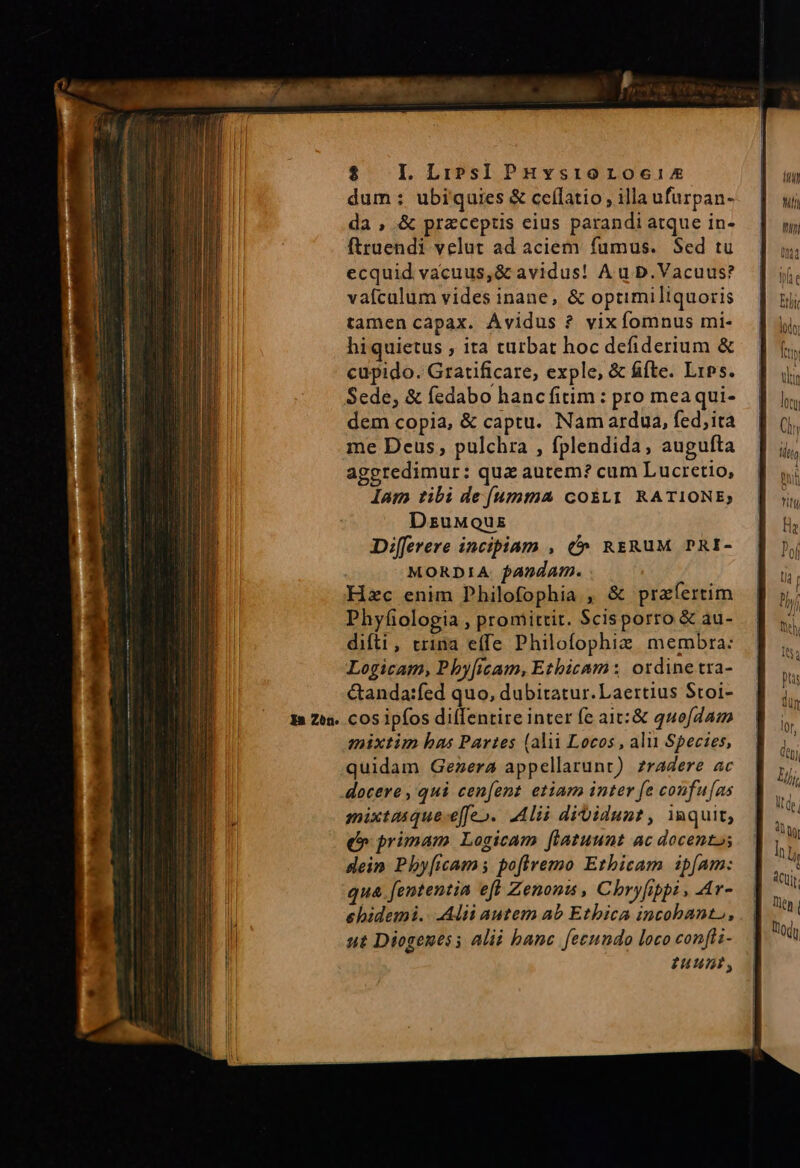 $ . LLipsIPHysroroceix dum: ubiquies &amp; ceflatio illa ufurpan- da , &amp; przceptis cius parandi atque in- ftraendi velut ad aciem fumus. Sed tu ecquid vacuus,&amp; avidus! A u D. Vacuus? vafcalum vides inane, &amp; optimiliquoris tamencapax. Ávidus ? vixfomnus mi- hiquietus , ita turbat hoc defiderium &amp; cupido. Gratificare, exple, &amp; ffte. Lips. Sede, &amp; fedabo hanc fitim : pro meaqui- dem copia, &amp; captu. Nam ardua, fed,ita me Deus, pulchra , fplendida, augufta aggredimur: qua autem? cum Lucretio, lam tibi de (umma cosLr1 RATIONE; DzuMQus Diferere incipiam , (^ RrzRUuM PRI- MORDIA. fandam. Hzc enim DPhilofophia , &amp; praefertim Phyfiologia , promittit. Scisporro &amp; au- difti, trina effe Philofophiz. membra: Logicam, P by[icam, Etbicam : ordine tra- &amp;anda:fed quo, dubitatur. Laertius Stoi- cos ipfos diíTentire inter fe ait:&amp; quofdam mixtim bas Partes (alii Locos , alu Species, quidam Gezera appellarunt) zradere ac docere , qui cen[ent etiam inter fe coufu[as mixtaique-e[fe». Alii dibidunt, imquit, e» primam Logicam fliatuunt ac docentos dein Phy[icams pofiremo Ethicam ipfam: qua fententia efl Zenoni , Chryfippi , Ar- ehidemi. Alii autem ab Ethica incobant,, sut Diogenes; alii banc fecundo loco confli- uus,