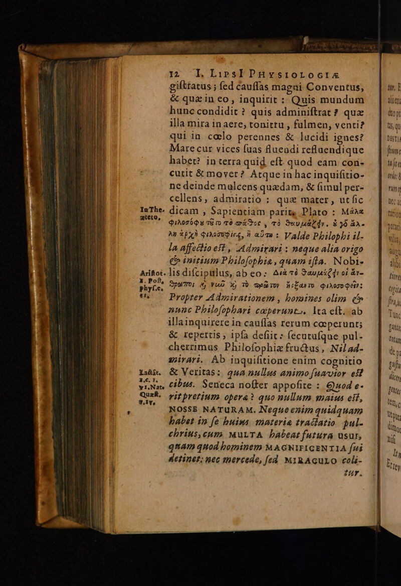 gifttatus ; fed cauffas magni Conventus, &amp; qua in eo, inquirit : Quis mundum hunc condidit ? quis adminiftrat ? quz illa mira inaere; tonitru , fulmen, venti? qui in colo perennes &amp; lucidi ignes? Marecur vices fuas flueadi reflaendique habet? interra quid. eft. quod eam con- cutit &amp; mover? Atque in hac inquifitio- ne deinde mulcens quadam, &amp; (imul per- cellens, admiratio ; quz mater, utfic IaThe. dicam , Sapientiam parit, Plato : Máéa« wer QuAoTóQu s ro TO má Soc , Tó 9uv naf dv. 8$ 96 áA- Ag py qiorutícs, i a27« : Valde Philopbi il- - Ja Affetlio eft ,, LAdmirari : neque alia origo € initium Philofophbia, quam ifla. Nobi- Ariftot. lis difcipulus, ab eo: Ai 19 SaupáQdv oi s Mise pao, i Vuo X, T cpi ibd éTO QiAOTUQE: ts — Propter Admirationem , bonnes olim qt nunc Philofophari cocperunto. lta eft. ab illainquirere in cauflas rerum coperunt; &amp; repertis; ipfa defit: fecutufque pul- cherrimus Philofophiz fructus, Nilad- apirari. Ab inquifitione enim cognitio Xaàà. &amp; Veritas: qua nullus animo [uavior est viNas Cib14. Seneca noffer appofite : Quod e- M vit pretium opera? quo nullum snaius eit, NOSSE NATURAM. Neque enim quidquam babet in fe buims. materia tradiatio pul- echrius,cum MuLTA babeat futura usur, qnam quod bominem M AGNIFIGENTIA fui detinet; nec mercede, fed MigAGuLiO col zur. Wi, E aliit dior t qu Dira fim: hte ti: B nin BC dior pitaci vila, alpQ alib