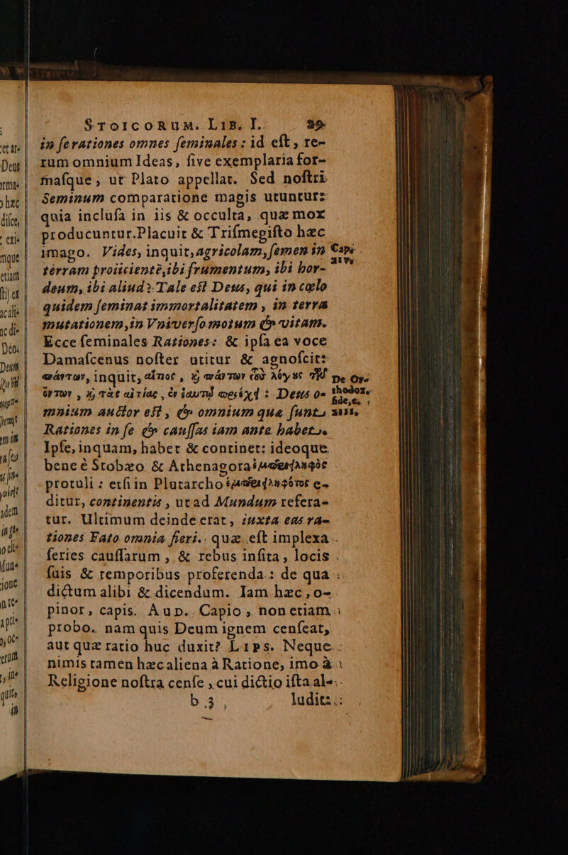 in ferationes omnes feminales : id eft , re- rum omnium Ideas, five exemplaria for- maíque; ut Plato appellat. Sed noftri Seminum comparatione magis utuntur: quia inclufa in iis &amp; occulta, qua mox producuntur.Placuit &amp; Trifmegifto hzc | Mnago. Vides, inquit, agricolam, femen in € térrati proiiciente,ibi frumentum ibi bor- deum, ibi aliud ?-TAle est Dess, qui in calo quidem [eminat immortalitatem , in terra mutationem,in Voiver[o motum (nita. Ecce feminales Ra£iones: &amp; ipía ea voce Damafcenus nofter utitur &amp; agnofcit: eárro, inquit, «fuor , ij arr soy € AUyst 7H pe Op. ürT0r , X, T&amp;€ ai lac , Cn dau T coesáx d : IDetus 0» reps mnium auclor efl , V» omnium qua funt, sm. Rationes ip fe. ^ cau[fas iam ante babet». Ipfe, inquam, habet &amp; continet: ideoque bene é Stobzo &amp; AthenagoraiAeerjagóc protuli : etfiin Plazarcho &amp;49ei22$6706 e ditur, conzinenta , utad Mundum refera- tur. Ultimum deinde erat, zzx£a eas ra- tiones Fato orania fieri.. quz..eft implexa . feries cauffarum , &amp; rebus infita, locis . fuis &amp; remporibus proferenda.: de qua : di&amp;um alibi &amp; dicendum. Iam hzc , o- pinor, capis. A up... Capio , nonetiam s probo. nam quis Deum ignem cenfeat, aut quz ratio huc duxit? Lips. Neque. nimis tamen hzcaliena à Ratione, imo. à: Religione noftra cenfe , cui di&amp;tio ifta al-.. b, ludit:.: