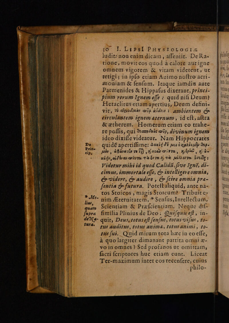 ludit: non enim dicam , affentit. DeRa- tione, movireos quod à calore aurigne omnem vieorem &amp; vitam viderent, uc tetigi; in ipfo etiam Aaimo noflro acri- immoniam &amp; fenfam. Itaque iamdiu ante Parmenides &amp; Hippafus dixerant, prize;- pium rerum Ignem effe : quid nifi Deum? Hetaclitus eiiam apertius, Deum defini- vit, T agodhéy eUp àldiy : amgbientem (^ eivculantem ignem aternum , id eft, aftra &amp; ztherem.. Homerum etiam eo trahe- re poffis, qui 3taz//hie et», divinum ignem ideo dixifle videatur. Nam Hippocrates quidé apertiffime: oxéd 26 ua à uaioulp 91p- pv , àBárasty mi 62) IG voci ami rr, x pU, i à- xédr, eid iren ao Aya T&amp; Ür v 1, 1&amp;. ier T $0ÀT : Videtur mibi id quod Calidii, Fue Igné, di- cimus, immortale e[fe, &amp;&amp; intelliseve omnta, e» videre, c audire , C» fcire omnia pra- fentia c futura. Poteltaliquid, ante na- tos Stoicos , magis Stoicum? Tributte- ,7^*- nim ZEternitatem, * Senfus,Inrellectum, liu, dat. a. 2 quam Scientiam &amp; Prafcientiam. Neque di- fupra fimilia Plinius de Deo; Quz/quis efl, in- deNa- quit, Deus, zotuseft fen[us, totus vifus , t0- duel 7 Auditus, 0145 Anima, tottt Animi , to- 245 fui. Quid mirum tota hzc in eo effe, à quo largiter dimanant partita omni e- vo in omnes ? $ed profanos ut omittam, facri fcriptores huc eciam eunt. Liceat 'Ter-maximum inter eos recenfere, cuius philo-