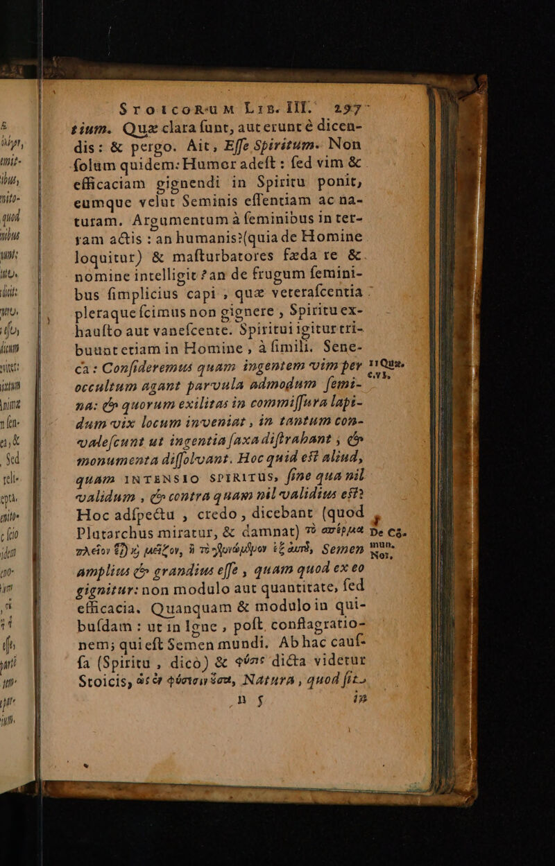 $ tium. Qus clara funt, aucerunté dicen- y dis: &amp; pergo. Ait, Effe Spiritum. Non ad folam quidem: Humor adeft : (ed vim &amp; . in, efficaciam eignendi in Spiritu ponit, W^ | ^ egmque velut Seminis effenriam ac na- turam. Argumentum à feminibus in tet- yam actis : an humanis?(quia de Homine loquitur) &amp; mafturbatores fzda re &amp;. nomine intelligit?an de frugum femini- bus fimplicius capi ; quz veterafcentia pleraque fcimus non gignere , Spirituex- haufto aut vanefcentc. Spiritui igitur tri- buuntetiam in Homine , à fimili. Sene- ca : Confideremus quam ingentem uim per v1Qua. eccultum agant parvula admodnm [emi- n na: t quorum exilitas in commi[fura lapi- dum vix locum invoeniat , in tantum con- «alefcunt ut ingentia [axadiftrabant ; d» monumenta di(Joloant. Hoc quid est Aliud, quam YNT&amp;NSIO SPIRITUS, f)e qua nil validum , t» contra quam milvalidius eff? Hoc adípe&amp;u , credo, dicebant (quod , Platarchus miratur, &amp; damnat) ** avépz pe ea, zAeio $2) i) jadiZov, iré ofovápfpor tauri, Semen wor amplius &amp; grandius effe , quam quod ex eo gignitur: non modulo aut quantitate, fed efficacia. Quanquam &amp; moduloin qui- buídam : ut in Igne ; polt conflapratio- nem; quieft Semen mundi. Abhac cauf- fa (Spiritu , dico) &amp; 67* dicta videtur Stoicis, 8e 4óriei deu, NaturA, quod fito nj T