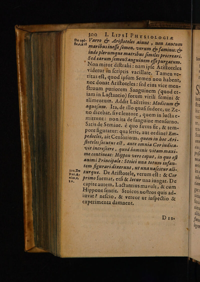 irrDe Par.A. nim,c, iv. 300 I. LipsI PHrstorocri« C Arifloteles aiugt » 102 fADtun maribusineffe femen, verum C» faminis: (^n inde plerumque matribus Jemiles procreav;. Sed earum femenSanguinem effe purgatum. Nonmirort diftrahi: nam ipfe Ariftoteles videtur in fcriptis vacillare, Tamen ve- ritas eft, quod ipfüm Semen non habent, nec donat Ariftoreles : fed eius vice men- Íttuum puriorem Sanguinem (quod et- iam in Lactantio) fotum virili femini &amp; alimentum. Addit Laertius: Modicum e aquofum. Ita, de illo quafi fudore, ut Ze-. 10 dicebat, fivelentore ; quem in lucta e- mittunt: nonita de fanguine menfurno. Satis de Semine, e quo £etus fit, &amp; tem- pore figuratur: qua ferie, aut ordine? Ez pedocles, ait Cenforinus, quem in boc Ari. Jfoteles fecutus es? , ante omnia Cor iudica- Vit increcere , auod bominis Vitam mAxi- 22e contineat: Hipbon vero caput , i» quo eff animi Principale : Stoici una torug, infan- tem figuraridixerunt , ut una na[citur ali- 74r2u€.. De Ariftotele, verum eft: &amp; Cor primo format, etfi &amp; Iecur una iungat. De capite autem, Lactantius mavult, &amp; cum Hipponefentit. Stoicos noftros quis ad- iuvat? nefcio, &amp; vereor uc infpectio &amp; experimenta damnent, ! D xs