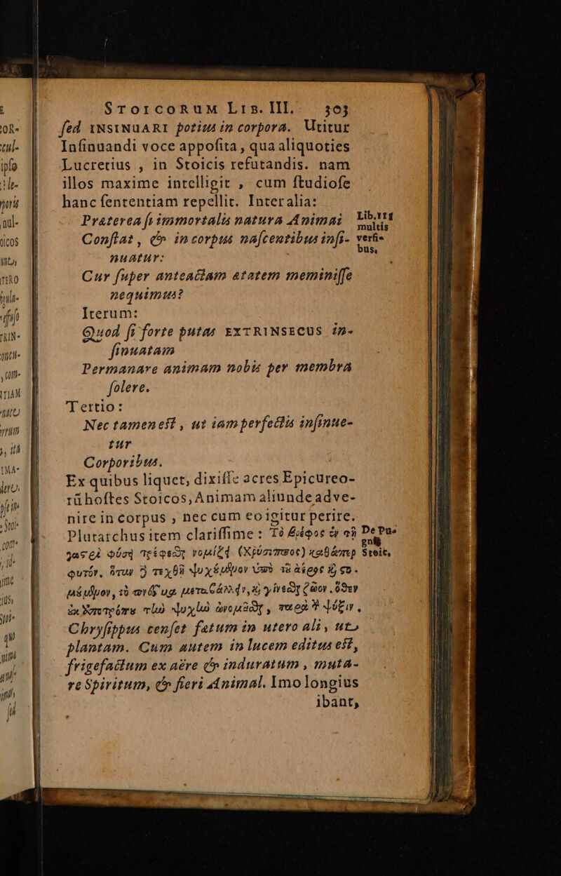 A SrorcoRuM Lris.III. 56j OR- fed 1NsiNuARI porius im corpora. Utitur w- | Infinuandi voce appofita, quaaliquoties po | Lucretus , in Stoicis refutandis. nam Me- illos maxime intelligit ,' cum ftudiofe jor hanc fententiam repellit. Interalia: md. |J Praterea fs immortalis natura Animai dcos |] Confla?, c^ incorpus na[centibus infi- Into nuartur:  mo | Cur fuper anteaclam atatem meminiffe me. nequimtus? dii | Iterum: AIN- Quod fi forte putas. EXTRINSECUS 4p- mu. d fiouatam , n Permanare animam nobis per membra mu d folere. 2713 | ertio: nn Nec tameneft , ut iamperfeclis infinue- , 1A 1 pur Corporibus. Ex quibus liquet, dixiffe acres Epicureo- tü hoftes Stoicos, Animam aliunde adve- nire in corpus , nec cum eoigitur perire. Plutatchus item clariffime : 1à qoc c aj Deus jacgi oósq r$qsc voitd. (Xjosvmsot) xaüéomp Streit, ourór. Vr D) Tex No x £udpor vas? 38 àeot i eo - pi ulpor, 10 ev ug. p Te S Áo d 1,26 y ive oy , 09v ix Yorapiore mb oxi arousd,, ven? Jw. Chbryfibpus cen[et fatum im utero ali, ut» plantam. Cum autem inlucem editus est, frigefaclum ex a£re (» induratum , muta- re Spiritum, d» fieri Animal. Ymo longius