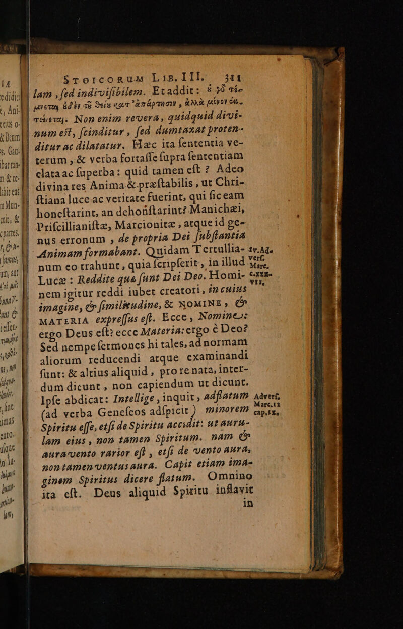[4 edidit *, Ant- elus 0 k Deum s, Gat bat tüt- 1 &amp;te abit eai ] Mut. ut, &amp; cpattes hÜ um, Aut i'n) uit wt e jefe m qu jj, n in hui j nt jmas ento. ie f] ju hip y y li | Srorcogux Lois.III. 311 lam , fed indivifibilem. Etaddit: &amp; 29 Tie guen &amp;diy a8 Seía «2i àmápmion , &amp;.X yo cu. adem. Non enim revera, quidquid divi- pum eft, [cinditur , fed dumtaxat proten- ditur ac dilatatur. Fac ita fententia ve- terüm , &amp; verba fortaffe fupra fententiam elata ac fuperba: quid ramen cft ? Adeo divina res Anima &amp; przftabilis , ut Chri- ftiana luce ac veritate fuerint, qui ficeam honeftarintc, an dehoüftarint? Manichzi, Prifcillianifte, Marcionitz , atque id ge- nus erronum , de propria Dei fubftantia Animam formabant. Quidam T ercullia- 1v.Aa. num eo trahunt , quia [cripferit , in illud Ms Luce: Reddite qua funt Dei Deo. Homi- tame nem igitur reddi iubet creatori, £2 cuius : imagine, e» fimiliudine, &amp; NOMINE e MATERIA expre[fus efl. Ecce, Nomineo: ergo Deus eft? ecce Materia: ergo € Deo? Sed nempefermones hi tales, ad normam aliorum reducendi atque examinandi fant: &amp; altius aliquid , pro re nata inter- dum dicunt, non capiendum ut dicunt. Ipfe abdicat: Intellige , inquit ; adflatum Aàvert, (ad verba Genefeos adfpicit ) minorem eis. Spiritu effe, etfi de Spiritu accidit: ut auru- lam eius , non tamen Spiritum. nam e aura-vento rarior efl , etfi de vento aura, montamen-entus aura. Capit etiam ima- ginem Spiritus dicere flatum. Omnino ia eft. Deus aliquid Spiritu inflavit in