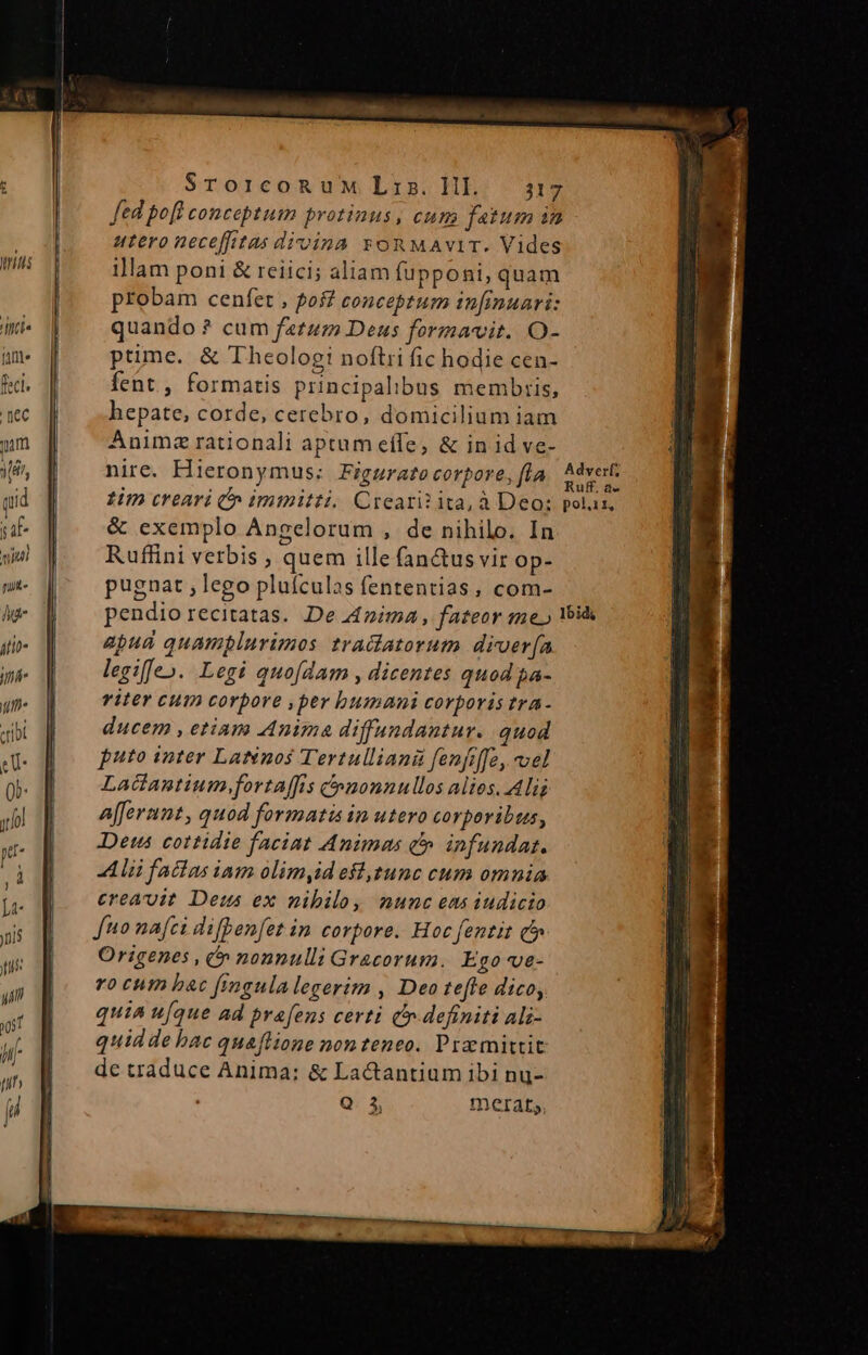 Mri j ffi fant feci. [lec mm [8i qid ja uiui nug« hg itii i fh. «ribi denn E. . NEU E RAE SrorcoRuM Lis. Hl — 317 fed pofl conceptum protinus, cum fatum in utero nece[ffitas divina yon MAviT. Vides illam poni &amp; reiici; aliam fupponi, quam probam cenfet , pof conceptum tnfinuari: quando ? cum fetzm Deus formavit. O- ptime. &amp; Theologi noftri fic hodie cen- fent, formatis principalibus membris, hepate, corde, cerebro, domicilium iam Animz rationali aptum effe, &amp; in id ve- nire. Hieronymus: Figurato corpore, fla : dverf uff. a- viter cum corpore ,per bumani corporis tra- ducem , etiam Anima diffundantur. quod puto inter Laténos Tertulliani fenfiffe, vel Ladantium,fortaffis nonnullos alies. Ali afferant, quod formatis in utero corporibus, Det cottidie faciat Animas c». infundat. Alüfatla iam olimydeffgtunc cum omnia creauit. Deus ex nibilo, munc ems iudicio fuo nafci difpenfet in corpore. Hoc fentit c» Origenes , » nonnulli Gracorum. Ego-ve- ro cum bac fimgulalegerim , Deo tefle dico, quia u[que ad prafens certi Cr. definiti Ali- quidde bac quaflione nonteneo. Pramittit de traduce Anima: &amp; Lactantium ibi nu-