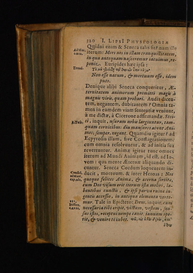 Quidni enim &amp; Seneca talis fit? nam ille - eid itetum: Mors 205 in illam tranquillitatem, in qua antequamna[ceremur iacuimus ,re- ponit.. Euripides hecipfa : Troad. T9) X:uíd TU Sure izoy AÉ^Q* Non effe natum , &amp; mortuum effe , idem pnto. Denique alibi Seneca conqueritur, ZE. fernitatem animorum promit magi à 2nAg ni uiri, quam probari. Audis dicen- tem, negantem, dubitantem ? Omnia ta- menin eamdem viam fententiz veniunt, à me dictz, à Cicerone adfirmandz. $72. x:Tafc, C1 » inquit, sfuram nobis largiuntur, tam- quam cornicibtas: diu man[uros aiunt Ani- 4105; femper, nesant. Quamdiu igitur ? ad Ecpyrofin illam, five Conflagrationem: cum omnia refolvuntur, &amp; ad initia fua revertuntur. Anima ieitür tunc omnes iterum ad Mundi Animam , id eít, adIo- yem : qua mente /Eternz aliquando di- cuntur. $eneca Cordum loquentem in- Confol, ducit , mortuum, &amp; inter Heroas : Nos reme, quoque felices Anima, c aterna fortita, cum Deo vifum erit iterum ifla moliri, la- bentibus cuntlis , (ipfi pavuaruina in- . gentis acceffio, in antiqua elementa verte- uns mur. ale in Epicteto: Dez, inquit, cuza ARS nece[[avia tibi eripit, vifum, veftem , fen- Jus iflos receptui nempe canit, ianuam npe- tit, C uenirete iubet. «8; e iTi d qv T PET