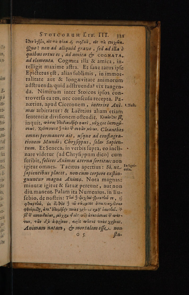 PE uL M CHA. n o e — Srorconum Erg IIT. |; 3sr 093«y tos, eit Tà QíAR £j cvy oii, eit TÀ oi yia. Quo? non ad aliquid grave , fed ad illa à | quibusortus es , ad amica t» COGNATA, jg | ad elementa. Cogmata illà &amp; amica , in- h telligit maxime aftra. Et fane rarus Ipfe Epictetus eft, alias fublimis , in immor- talitate aut &amp; longzvitate animorum: adftruenda:quid adítruenda? vix tangen- da. Nimirum inter Stoicos ipfos con- trovería ea res, nec confeníu recepta. Pa. nztius, apud Ciceronem , zzzerzré 44i. x. Tula, 7245 arbitratur: &amp; Laértius aliam etiam fententiz divifionem offendit. Koscr2w inquit, eácat 9ndiavfpqi oai , ny etc énzuegs- guec, Xpümrgwot ) 26 7 coo Móvty. Cleantbes: omnes permanere Ait, u[que ad conflagra- ta ztonem Mundi; Chryfippus, [olas Sapien- e 1j zum. Et Seneca, in verbisfüpra, eoincli- * f nare videtur (ad Chryíippum dico) cum nc fcribit, felices Animas aterna fortitas: non lo. 1m igitur omnes. Tacitus apertius: S,ut, d. BR — fapientibus placet, nomcum corpore exftia- dM guuntur magna Anime. Nota magnas: minutz igitur &amp; fatuz pereunt , aut non diu.manent. Palam ita Numenius, in Eu- lr- febio, de noftris: Tv 2 Joy lu Jdova rd e, 1j x Q9wprhó, £« 49e 7) a8 cb uarToc dmm ety dian Q8ciprdog, &amp;X' Ginpfpdy mà ser se ta enti. 72 je * axoudwiav, [diy £A d ei c Up Ava doYUC P arg - Q $ ffa- Ze E —— InAgri» cola, IE—€—P