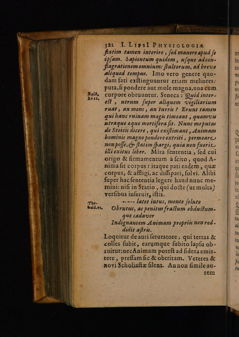WES IW 3232 L LipesIPnHuvsrortoctix fiatim tamen interire , fed manere apud fe ipfam. Sapientum quidem , u[que adcon- | | flagrationem omnium: (Inltorum, ad breve bou T aliquod tempi. 1mo vero genere quo-.— |] m | dam fati exítinguuntur etiam meliores: Eg n puta,fipondereaut molemagna,unacum —— | || —ri&amp; corporeobruuntur. Seneca: Quidinter- — | ji E Uu , Wirum [uper aliquem vigiliarium — |. se THAT, A7. 202$ , AD Turris ? Erunt tamen | qui banc ruinam magis timeant , quam uu — | utraque aque mortifera[it. Nunc meputas — | de Stoica dicere , qui exiflimant , Animam | Q bominis magno pondere extriti , permeareo — | l on poffe, cn feazim [pargi, quia non fuerito — | m. alli exitus liber. Mira fententia, fed cui. -] c il origo &amp; firmamentum à (cito, quod A-  nimafit corpus:itaque patieadem, quz — |  corpus, &amp; affigi, ac diffipari, folvi. Alibi (i fuper hacfententia legere haud nunc me- |» mini: nifi in Statio, quidocte(ut multa): . | tit verfibus inferuit, iftis. | nu The- ---- latet intus, monte foluto à wüdvn — Obrutus, ac penitus fradium obduchum- — | 5 que cadaver : » Indignantem Animam proprii non red - 4 didit aftris. Eg Loquiturdeauriferutatore, quiterras &amp; — | d colles fubit, carumque fubito lapfu ob-  ruitur:necÁnimam poteft ad fidera emit- li tere , preffam fic &amp; obtritam. Veteres &amp; ji noviScholiafta filent.. Annon fimileau- rem