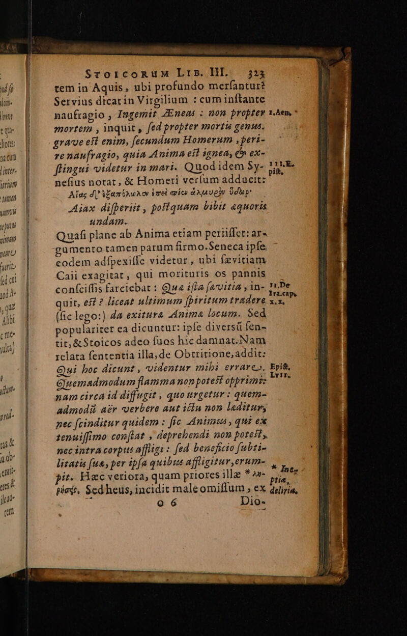 pa cum | inttr farm T7 um jt jun nima TA furit [ed cil jd A qu Alibi (me ula) j idut« yl ni Tr eni d efto E jet (n hd a b uli ns. «dd, wA. ——H — SrorcoRuM Lrs. HI. 323 tem in Aquis, ubi profundo merfantur? Servius dicarin Virgilium : cum inftante mortem , inquit , fed propzer mortis genus. grave eft enim, fecundum Homerum ,peri- re naufragio, quia Anima efl ignea, C ex- flingui videtur in mari. Quodidem Sy- nefius notat, &amp; Homeri verlum adducit: Alae di Vfaminun or imr nien Aga e?r dap Aiax difperiit , poiiquam bibit aquoris undam. Quafi plane ab Anima etiam periiffet: ar« gumento tamen parum firmo.Seneca ipfe. eodem adfpexiffe videtur , ubi fzvitiam Caii exagitat, qui morituris os pannis confciffis farciebat : Gua ifla (arvitia , in- quit, eff ? Jiceat ultimum [piritum tradere (ic lego:) da exitura Anima locum. Sed populariter ea dicuntur: ipfe diversü fen- tit; &amp; $toicos adeo fuos hic damnar.Nam xclata fententia illa, de Obtririone, addit: Qui boc dicunt , uidentur mibi errare». Ginemadmodum flamma non potest opprimi: nam circa id diffugit , quo urgetur : quem- admodii aer verbere aut iin non laditur, nec fcinditur quidem : fic. Animas , qui ex 1enuiffimo conftat , deprebendi non potest, nec intra covpts affligi : [ed beneficio [ubti- litatis (ua, per ip(a quibis affligitur,erum- it. Hac veriora, quam priores illae * o»- piede, Scd heus, incidit maleomiflum , ex ! o 6 Dio- 11,De X.X. Epift Lvir. * In ez tie, deliris,