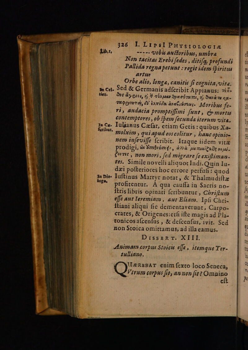 326 Ll LirpesIPnHvsrorocix | £ib.r, ---- Vobis auctoribus, umbra | d Non tacitas Erebi fedes , ditifa, Brofundi | ui Pallida regna petunt : vegit idem fpiritus | m ATIU Orbe Alio, longa, canitis fi COTDIIA,Uita, | n || Ja Cel. 96d &amp; Germanis adfcribit Appianus; vij. | || te. — Vot Gy eros, 1 3 nA ear vpaciraTu, X, Seráe «a- m 7095 uTÀ, dY ixrídu àyaCidzsot. Moribus fe- Ti , audacia prompriffini funt, c» mortis contemptores , ob bern fecunda iterum vita. | I» Cz- Iuljanus Czfar, etiam Getis : quibus Xa- laribus, lagi, qui apud eos colitur , bancopinios | n nem infeviffe (cribit. Itaque iidem vite prodigi, ex Soo brink de, à» perasifsDp voi. — | Corre , mon mori, fed migrare fe exifman- | | fes, Simile novelli aliquot Indi. Quin Iu-. | dzi pofteriores hoc errore perfafi: quod 3n Diz. Iuftinus Martyr notat, &amp; TT haliudiítz £* profitentur. À qua cauffa in Sacris no- ftrislibris opinati fcribuntur, Chriflgm | ^ effe aut leremiam , aut Eliam. Ipfi Chri- | MI Itiani aliqui fic dementaverunt, Carpo- : crates, &amp; Orieenes:etfi ifte maeis ad Pla- : i tonicosaícenfus , &amp; deícenfus, ivit. Sed | nonStoica omittamus, ad illa camus. i DisszRhr. XIII.  dinimam corpus Stoicts effe, itemque Ter- t zulliano. i Í 1 VMREBAT enim fexto loco Seneca, e P ITHIT COTPHS fit, an mon [it t Omnino  j Me. cít