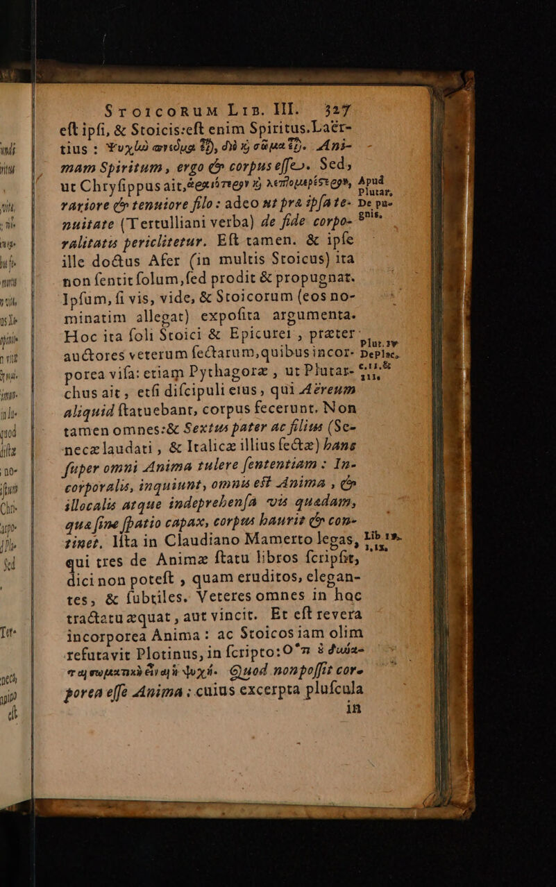 SroicoRnuM Lis. HI. 2527 eft ipfi, &amp; Stoicis:eft enim Spiritus.Laer- wh | tius: Yvxlà ardua 2, di X cia 22. Ani- iw |, mam Spiritum, ergo &amp; corpuseffeo. Sed; |. ut Chryfippusait,texióreegr j vextopaptssepm, Apud. wu | — rAariore (n tenuiore filo: adco st pra ipfate- pe pu- L npuitate (Tertulliani verba) de fide corpo- 9* w | ralitatu periclitetur. Eft tamen. &amp; ipfe Wh ille do&amp;us Afer (in multis Stoicus) ita w* | ^. nonfentitfolum,fed prodit &amp; propugnat. wh. | Ipfum, fi vis, vide, &amp; Stoicorum (eos no- sj» | minatim allegat) expofita argumenta. jin Hoc ita foli Stoici &amp; Epicurer, preter | i auctores veterum fectarum,quibus incor. rejecit rl. | porea vifa: etiam Pythagorz , ut Plutar- eu jm. chus ait, etfi difcipuli etus; qui 4ereum indi aliquid ftatuebant, corpus fecerunt, Non qol tamen omnes:&amp; Sextus pater ac filius (Sc- ilt necz laudati , &amp; Italicz illius fe&amp;z) bane n fuper omni Anima tulere fententiam : In- iun | corporali, inquiunt, otnnis est Anima , c» Chr | illocalis a1que indepreben[a va quadam, we | quaf[ine [patio capax, corpus bauriz (* con- bh. | zine?. lita in Claudiano Mamerto legas, Hb» k | quitres de Anim ftatu libros fcripfit, ^ — | | dici non poteft , quam eruditos, elegan- tes, &amp; fubtiles. Veteres omnes in hac | tra&amp;tatu zquat , aut vincit. Et eft revera I^ | incorporea Anima: ac Stoicosiam olim | refutavit Plotinus, in fcripto:O ^m 3 duia- | 7 aj ew [A2 71X3) E11 d oxi. Guod non poffit COfe guo | —goreneffe Anima ; cuius excerpta plufcula d | in tenens n o Eres eR c