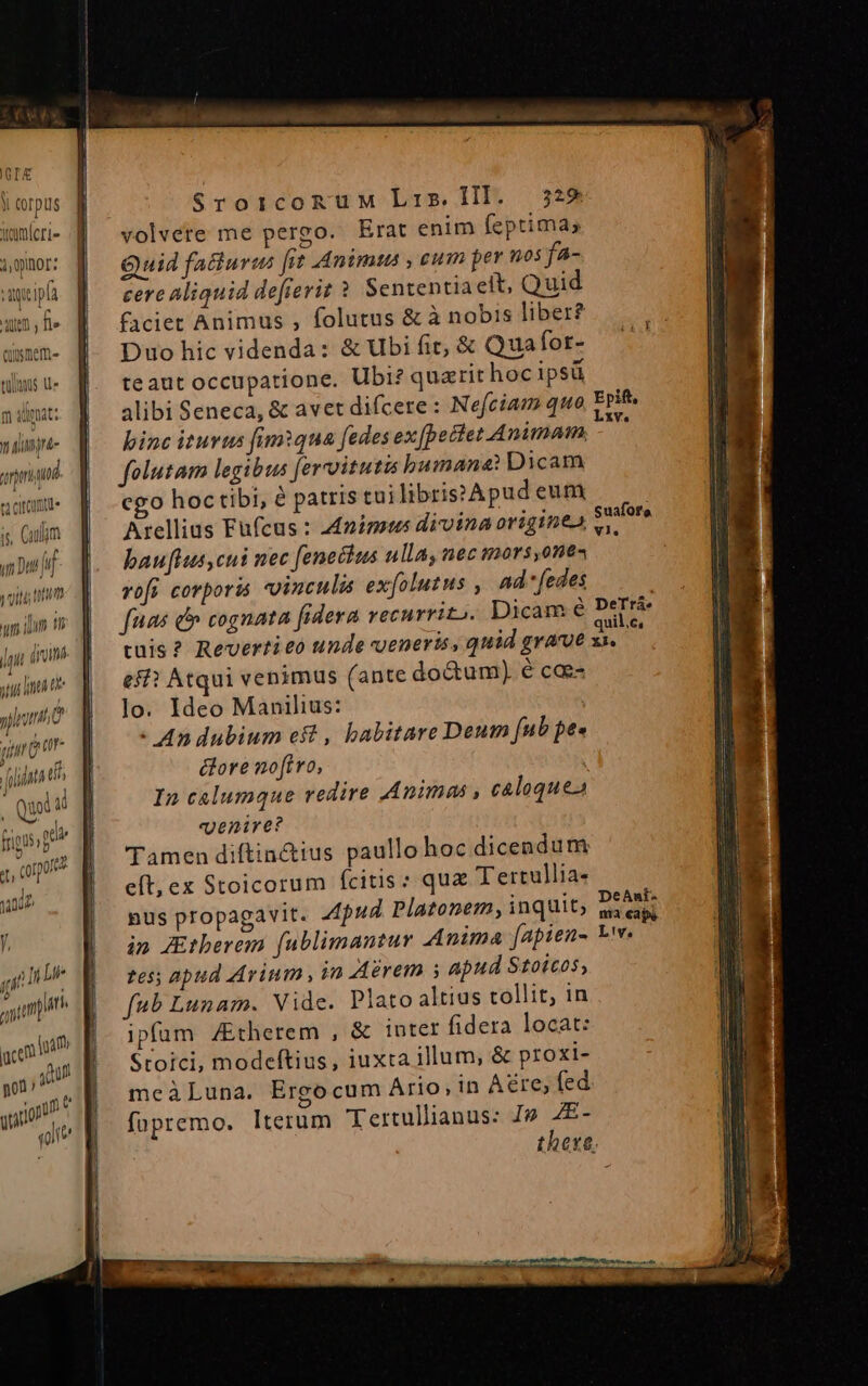 Y corpus ymlcrre i,pinor: vacipfa uem , fle usmem- tüilA$ Ue m diga: vali arra gti n yim ( SroiconuM Lis. HI. 329 volvere me pergo. Erat enim feptima; Quid fatiurus frt Animus , cum per nos fa- cere aliquid defierit ? Sententia eit, Quid faciet Animus , folutus &amp; à nobis liber? Duo hic videnda: &amp; Ubi fit, &amp; Qua for- teaut occupatione. Ubi? quarit hoc ipsü binc iturus fumqua fedes ex [pectet Animam, folutam legibus [ercoitutis bumane: Dicam cgo hoc tibi, à patris tui librissApud eum Arellius Fufcus : 24nimotus diroina origine, bauflus,cut nec feneclus ullaynec mors ont voft corpori vincula ex[olutus , And fedes fuas e cognata fidera vecurrito. Dicam Suafor'o. Vl. eff? Atqui venimus (ante doctum) é cae- lo. Ideo Manilius: - An dubium eft , habitare Deum [ub pee &amp;ore noftro, In caelumque redire Animas , caloquea venire? Tamen diftin&amp;ius paullo hoc dicendum eft, ex Stoicorum fcitis: qua Tertullia- nus propagavit. Apud. Platonem, inquit; in JEtberem fublimanzur Anima fapien- tes; apud Arium , in Aérem s apud Stoicos, fub Lunam. Vide. Plato altius collit, in ipfam /Etherem , &amp; iuter fidera locat: Stoici, modeftius, iuxta illum, &amp; proxi- meàLuna. Ergocum Ario, in Aere; fed fopremo. lterum Tertullianus: Jp AE-